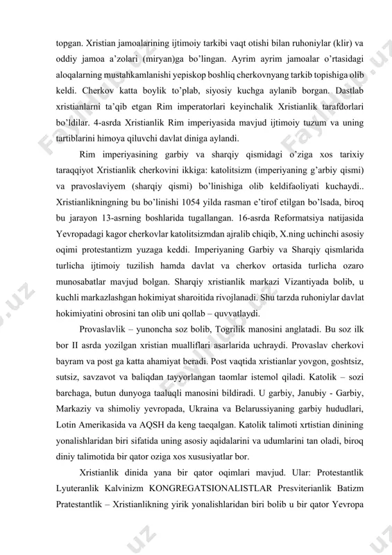 iga xos ayrim tasavvurlar ham unda o’z ifodasini topgan. xristian jamoalarining ijtimoiy tarkibi vaqt otishi bilan ruhoniylar (klir) va oddiy jamoa a’zolari (miryan)ga bo’lingan. ayrim ayrim jamoalar o’rtasidagi aloqalarning mustahkamlanishi yepiskop boshliq cherkovnyang tarkib topishiga olib keldi. cherkov katta boylik to’plab, siyosiy kuchga aylanib borgan. dastlab xristianlarni ta’qib etgan rim imperatorlari keyinchalik xristianlik tarafdorlari bo’ldilar. 4-asrda xristianlik rim imperiyasida mavjud ijtimoiy tuzum va uning tartiblarini himoya qiluvchi davlat diniga aylandi. rim imperiyasining garbiy va sharqiy qismidagi o’ziga xos tarixiy taraqqiyot xristianlik cherkovini ikkiga: katolitsizm (imperiyaning g’arbiy qismi) va pravoslaviyem (sharqiy qismi) bo’linishiga olib keldifaoliyati kuchaydi.. xristianlikningning bu bo’linishi 1054 yilda rasman e’tirof etilgan bo’lsada, biroq bu jarayon 13-asrning boshlarida tugallangan. 16-asrda reformatsiya natijasida yevropadagi kagor cherkovlar katolitsizmdan ajralib chiqib, x.ning uchinchi asosiy oqimi protestantizm yuzaga keddi. imperiyaning garbiy va sharqiy qismlarida turlicha ijtimoiy tuzilish hamda davlat va cherkov ortasida turlicha ozaro munosabatlar mavjud bolgan. sharqiy xristianlik markazi vizantiyada bolib, u …