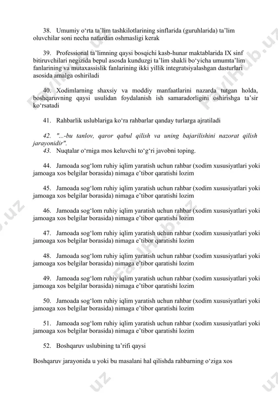 egallanishini ta’minlaydi 35. professional tashxislash va kasb-hunarga yo‘naltirish, shuningdek ta’lim oluvchilarni yuqori malaka talab qilinmaydigan kasblarga tayyorlash tartibi qaysi manbalarda belgilanadi 36. qaysi ta’lim bosqichi umumiy o‘rta ta’lim tashkilotlarida uzluksiz tarzda, majburiy bo‘lgan o‘n bir yil davomida amalga oshiriladi 37. umumiy o’rta ta’lim qancha yilni qamrab oladi 38. umumiy o‘rta ta’lim tashkilotlarining sinflarida (guruhlarida) ta’lim oluvchilar soni necha nafardan oshmasligi kerak 39. professional ta’limning qaysi bosqichi kasb-hunar maktablarida ix sinf bitiruvchilari negizida bepul asosda kunduzgi ta’lim shakli bo‘yicha umumta’lim fanlarining va mutaxassislik fanlarining ikki yillik integratsiyalashgan dasturlari asosida amalga oshiriladi 40. xodimlarning shaxsiy va moddiy manfaatlarini nazarda tutgan holda, boshqaruvning qaysi usulidan foydalanish ish samaradorligini oshirishga ta’sir ko‘rsatadi 41. rahbarlik uslublariga ko‘ra rahbarlar qanday turlarga ajratiladi 42. "...-bu tanlov, qaror qabul qilish va uning bajarilishini nazorat qilish jarayonidir". 43. nuqtalar o‘rniga mos keluvchi to‘g‘ri javobni toping. 44. jamoada sog‘lom ruhiy iqlim yaratish uchun rahbar (xodim xususiyatlari yoki jamoaga xos belgilar …