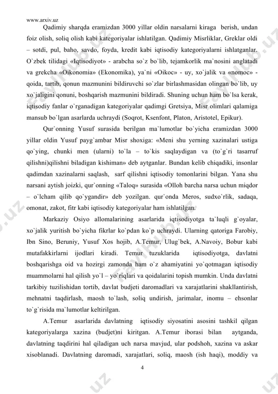 «olloh barcha narsa uchun miqdor – o`lcham qilib qo`ygandir» deb yozilgan. qur`onda meros, sudxo`rlik, sadaqa, omonat, zakot, fitr kabi iqtisodiy kategoriyalar ham ishlatilgan. markaziy osiyo allomalarining asarlarida iqtisodiyotga ta`luqli g`oyalar, xo`jalik yuritish bo`yicha fikrlar ko`pdan ko`p uchraydi. ularning qatoriga farobiy, ibn sino, beruniy, yusuf xos hojib, a.temur, ulug`bek, a.navoiy, bobur kabi mutafakkirlarni ijodlari kiradi. temur tuzuklarida iqtisodiyotga, davlatni boshqarishga oid va hozirgi zamonda ham o`z ahamiyatini yo`qotmagan iqtisodiy muammolarni hal qilish yo`l – yo`riqlari va qoidalarini topish mumkin. unda davlatni tarkibiy tuzilishidan tortib, davlat budjeti daromadlari va xarajatlarini shakllantirish, mehnatni taqdirlash, maosh to`lash, soliq undirish, jarimalar, inomu – ehsonlar to`g`risida ma`lumotlar keltirilgan. a.temur asarlarida davlatning iqtisodiy siyosatini asosini tashkil qilgan kategoriyalarga xazina (budjet)ni kiritgan. a.temur iborasi bilan aytganda, davlatning taqdirini hal qiladigan uch narsa mavjud, ular podshoh, xazina va askar xisoblanadi. davlatning daromadi, xarajatlari, soliq, maosh (ish haqi), moddiy va ma`naviy rag`batlantirish, nafaqa, jarimalar, inomu – ehsonlar kabilar xazinaning elementlari …