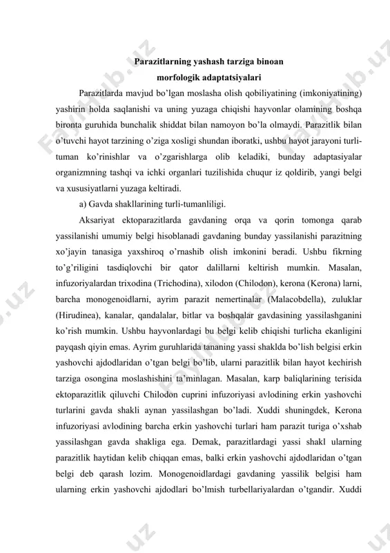 ega. demak, parazitlardagi yassi shakl ularning parazitlik haytidan kelib chiqqan emas, balki erkin yashovchi ajdodlaridan o’tgan belgi deb qarash lozim. monogenoidlardagi gavdaning yassilik belgisi ham ularning erkin yashovchi ajdodlari bo’lmish turbellariyalardan o’tgandir. xuddi shuningdek, so’rg’ichlilar gavdasining yassilik belgisi ham ularning erkin yashovchi ajdodlaridan o’tganligiga shubha qilmaslik kerak. lekin malacobdella, myzostomida, hirudinea, branchiura kabi turli guruhlardagi parazitlarning ajdodlarida yassi shakldagi gavda umuman bo’lmagan. aksariyat hollarda, gavdaning dorzoventral tomonlarga qarab yassilanishi shu hayvonlarning xo’jayin tanasiga to’laroq yopishib (birlashib) olish imkonini beradi. ikki yon (lateral) tomonga qarab yassilanish esa aksariyat burgalarda hosil bo’lgan. bunday yassi shaklning paydo bo’lishi ularning xo’jayin tanasidagi soch tolalari orasida osonlik bilan harakatlanish imkonini beradi. ektoparazitlarda gavdaning qisqarishi yoki cho’zilishi haqida gap yuritiladigan bo’lsa, ko’pincha parazitlik hayotda gavdaning qisqarishi tomonga borish tendensiyasi kuzatiladi. masalan, parazit nemertinalardan malacobdella, polixetalardan myzostomida o’zlarining erkin yashovchi turdoshlaridan ancha kalta gavdaga ega bo’ladi. parazit kanalar va qisqichbaqasimonlar esa erkin yashovchi turlariga nisbatan kalta va …