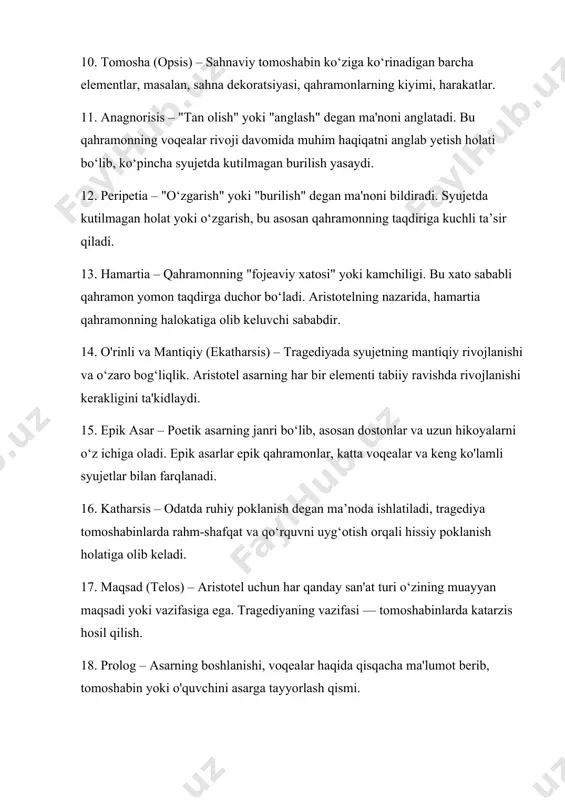 ash qismi. 19. episod – asardagi alohida voqealar yoki syujetning bo‘limlari. aristotel tragediyaning tuzilishini bir necha epizodlardan iborat qilib ajratadi. 20. epeisodion – tragediyada asosiy hikoya chizig‘iga qo‘shilgan qismlar yoki voqealar, bu qism asarning rivojlanishiga yordam beradi. 21. stasimon – tragediyada qo‘shiq yoki musiqali intervallar. asar davomida qahramonlarning ichki hissiyotlarini ifodalashga xizmat qiladi. 22. eksodos – tragediyaning oxirgi qismi yoki yakunlovchi epizod. bu qism asarning umumiy yakuni va oxirgi fikrlarini ifodalaydi. 23. ekphrasis – badiiy tasvir yoki voqeani yorqin tarzda ifodalash. bu usul asarning vizual elementlarini esda qolarli qiladi. 24. poetika – adabiyot nazariyasi bo'lib, aristotelning fikriga ko'ra, asarlarni tuzish va yaratishda qo‘llanilishi kerak bo‘lgan qoidalar va tamoyillar yig‘indisidir. 25. didaktik funksiya – aristotel asarlarning ma'lum darajada o'quvchini tarbiyalash va o'qitish maqsadiga ega ekanligini ko‘rsatadi.