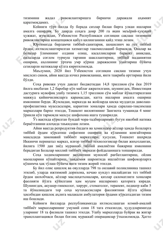 иббиёт ходимларига ўз номимдан, бутун халқимиз номидан яна бир бор чуқур миннатдорлик билдираман. ҳурматли тиббиёт ходимлари! биз ўз олдимизга халқимизни ҳар томонлама рози қилишдек улуғ вазифани қўйган эканмиз, бу мақсадга эришиш йўлида соғлиқни сақлаш тизимини жадал ривожлантиришга биринчи даражали аҳамият қаратмоқдамиз. кейинги тўрт йилда бу борада сизлар билан бирга улкан ишларни амалга оширдик. бу даврда соҳага доир 200 га яқин меъёрий-ҳуқуқий ҳужжат, жумладан, ўзбекистон республикаси соғлиқни сақлаш тизимини ривожлантириш концепцияси қабул қилинганини қайд этиш лозим. юртимизда бирламчи тиббий-санитария, шошилинч ва тез тиббий ёрдам, ихтисослаштирилган хизматлар такомиллашиб бормоқда. оналар ва болалар ўлимининг олдини олиш, касалликларни барвақт аниқлаш, оилаларда соғлом турмуш тарзини шакллантириш, тиббий маданиятни ошириш, аҳолининг ўртача умр кўриш даражасини узайтириш бўйича сезиларли натижалар қўлга киритилмоқда. маълумки, 2020 йил ўзбекистон соғлиқни сақлаш тизими учун мислсиз синов, айни вақтда изчил ривожланиш, янги тажриба орттириш йили бўлди. соҳа ривожи учун давлат бюджетидан 14,8 триллион сўм ёки 2019 йилга нисбатан 1,2 баробар кўп маблағ …