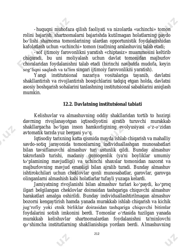 aydo bo‘lishi sharnoma tomonlarining ulardan opportunistik foydalanishidan kafolatlash uchun «uchinchi» tomon (sud)ning aralashuvini talab etadi; - sof ijtimoiy farovonlikni yaratish «chiptasiz» muammosini keltirib chiqaradi, bu uni moliyalash uchun davlat tomonidan majburlov choralaridan foydalanishni talab etadi (birinchi navbatda mudofa, keyin sog‘liqni saqlash va ta'lim singari ijtimoiy farovonlikni yaratish). yangi institutsional nazariya vositalariga tayanib, davlatni shakllantirish va rivojlantirish bosqichlarini tadqiq etgan holda, davlatni asosiy boshqarish sohalarini tanlashning institutsional sabablarini aniqlash mumkin. 12.2. davlatning institutsional tabiati kelishuvlar va almashuvning oddiy shakllaridan tortib to hozirgi davrning rivojlanayotgan iqtisodiyotini ajratib turuvchi murakkab shakllargacha bo‘lgan inson hamkorligining evolyusiyasi o‘z-o‘zidan avtomatik tarzda yuz bergani yo‘q. iqtisodiy tarixning katta qismida mayda ishlab chiqarish va mahalliy savdo-sotiq jarayonida tomonlarning individuallashgan munosabatlari bilan tavsiflanuvchi almashuv turi ustunlik qildi. bunday almashuv takrorlanib turishi, madaniy gomogenlik (ya'ni boyliklar umumiy to‘plamining mavjudligi) va uchinchi shaxslar tomonidan nazorat va majburlovning mavjud emasligi bilan ajralib turadi. bunday almashuv ishtirokchilari uchun cheklovlar qonli munosabatlar, garovlar, garovga …