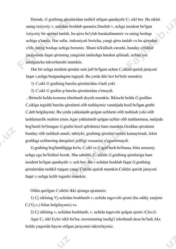 a bo'ylab harakatlanamiz va uning boshqa uchiga o'tamiz. har safar, imkoniyati boricha, yangi qirra tanlab va bu qirradan o'tib, uning boshqa uchiga boramiz. shuni ta'kidlash zarurki, bunday o'tishlar jarayonida faqat qirraning yangisini tanlashga harakat qilinadi, uchlar esa istalgancha takrorlanishi mumkin. har bir uchga insident qirralar soni juft bo'lgani uchun cxsiklni qurish jarayoni faqat vxuchga borgandagina tugaydi. bu yerda ikki hoi bo'lishi mumkin: 1) cxsikl g grafning barcha qirralaridan o'tadi yoki 2) cxsikl g grafnir.p barcha qirralaridan o'tmaydi. , birinchi holda teorema isbotlandi deyish mumkin. ikkinchi holda g grafdan cxsiklga tegishli barcha qirralarni olib tashlaymiz vanatijada hosil bo'lgan grafni cxdeb belgilaymiz. bu yerda yakkalanib qolgan uchlarni olib tashlash yoki olib tashlamaslik muhim emas.agar yakkalanib qolgan uchlar olib tashlanmasa, natijada bog'lamli bo'lmagan gxgrafni hosil qilishimiz ham mumkin.grafdan qirralarni bunday olib tashlash amali, tabiiyki, grafning qirralari sonini kamaytiradi, lekin grafdagi uchlarning darajalari juftligi xossasini o'zgartirmaydi. g grafning bog'lamliligiga ko'ra, cxsikl va gxgraf hech …