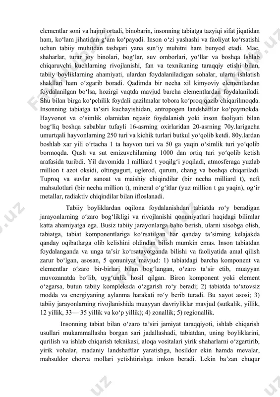 foydali qazilmalari, mas., ohaktosh, toshkoʻmir, qoʻngʻir koʻmirning hosil boʻlishi, tuproq qoplamining tarkib topishi, rivojlanishi organizmlarning hayot faoliyati natijasidir. organik dunyoning tabiiy muhit bilan oʻzaro taʼsiri biologik evolyutsiya jarayonida yangi turlarning paydo boʻlishi, raqib turlar sonining koʻpayishi yoki kamayishi va atrof muhitning oʻzgarishi natijasida oʻzgaradi. yerda odamlar paydo boʻlishi organik dunyo bilan tabiiy muhit oʻrtasidagi oʻzaro munosabatni tubdan oʻzgartirib yubordi. inson tabiatga mehnat qurollari vositasida yaylovlardan notoʻgʻri foydalanish oqibatida taʼsir koʻrsatadi. u oʻzining tabiat bilan boʻlgan oʻzaro taʼsiri usullarini takomillashtirib boradi. natijada inson yashay oladigan hudud kengayadi, foydalaniladigan tabiiy elementlar soni va hajmi ortadi, binobarin, insonning tabiatga tazyiqi sifat jiqatidan ham, koʻlam jihatidan gʻam koʻpayadi. inson oʻzi yashashi va faoliyat koʻrsatishi uchun tabiiy muhitdan tashqari yana sunʼiy muhitni ham bunyod etadi. mac, shaharlar, turar joy binolari, bogʻlar, suv omborlari, yoʻllar va boshqa ishlab chiqaruvchi kuchlarning rivojlanishi, fan va texnikaning taraqqiy etishi bilan, tabiiy boyliklarning ahamiyati, ulardan foydalaniladigan sohalar, ularni ishlatish shakllari …