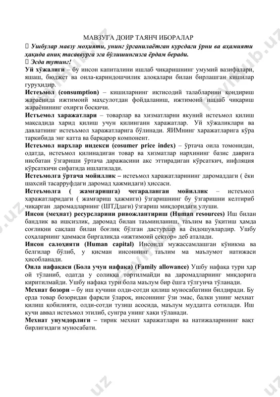 аётган курсдаги ўрни ва аҳамияти ҳақида аниқ тасаввурга эга бўлишингизга ёрдам беради.  эсда тутинг! уй хўжалиги – бу инсон капиталини ишлаб чиқаришнинг умумий вазифалари, яшаш, бюджет ва оила-қариндошчилик алоқалари билан бирлашган кишилар гуруҳидир. истеъмол (consumption) – кишиларнинг иқтисодий талабларини қондириш жараёнида ижтимоий маҳсулотдан фойдаланиш, ижтимоий ишлаб чиқариш жараёнининг охирги босқичи. истъемол харажатлари – товарлар ва хизматларни якуний истеъмол қилиш мақсадида харид қилиш учун қилинганн харажатлар. уй хўжаликлари ва давлатнинг истеъъмол харажатларига бўлинади. яимнинг харажатларига кўра таркибида энг катта ва барқарор компонент. истеъмол нархлар индекси (cosumer price index) – ўртача оила томонидан, одатда, истеъмол қилинадиган товар ва хизматлар нархининг базис даврига нисбатан ўзгариши ўртача даражасини акс эттирадиган кўрсаткич, инфляция кўрсаткичи сифатида ишлатилади. истеъмолга ўртача мойиллик – истеъмол харажатларининг даромаддаги ( ёки шахсий тасарруфдаги даромад ҳажмидаги) ҳиссаси. истеъмолга ( жамғаришга) чегараланган мойиллик – истеъмол харажатларидаги ( жамғариш ҳажмиги) ўзгаришнинг бу ўзгаришни келтириб чиқарган даромадларнинг (штддаги) ўзгариш миқдоридаги улуши. инсон (меҳнат) ресурсларини …