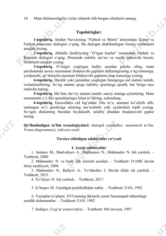 y qismlarga ajratib, har biriga mos sarlavha toping. 5-topshiriq. ma’lum she’riy matnni tanlab, nasriy matnga aylantiring. matn mazmunini o’z fikr-qarashlaringiz bilan to’ldiring, xulosalang. 6-topshiriq. ixtisoslikka oid lug’atdan 10ta so’z, atamani ko’chirib olib, tanlangan so’z qarshisiga ularning ma’nodoshi yoki uyadoshini topib yozing. so’ngra shularning 4tasidan foydalanib, uslubiy jihatdan farqlanuvchi gaplar tuzing. qo‘llaniladigan ta’lim texnologiyalari: dialogik yondashuv, muammoli ta’lim, venna diagrammasi, sinkveyn usuli. tavsiya etiladigan adabiyotlar ro‘yxati i. asosiy adabiyotlar 1. aminov m., madvaliyev a., mahkamov n., mahmudov n. ish yuritish. – toshkent, 2000. 2. mahmudov n. va bosh. ish yuritish asoslari. – toshkent: o‘zme davlat ilmiy nashriyoti, 2006. 3. mahmudov n., rafiyev a., yo‘ldoshev i. davlat tilida ish yuritish. – toshkent, 2015. 4. to‘xliyev n. ish yuritish. – toshkent, 2017. 5. is’hoqov m. unutilgan podsholikdan xatlar. – toshkent: fan, 1992 6. vasiqalar to’plami. xvi asrning ikkinchi yarmi samarqand oblastidagi yuridik dokumentlar. – toshkent: fan, 1982 7. sodiqov, uyg’ur yozuvi tarixi. – …