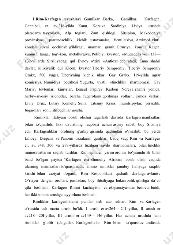 n bezovta boidi, har ikki tomon urushga tayyorlana boshladi. rimliklar karfagenliklami punilar deb atar edilar. rim va karfagen o‘rtasida uch marta urush bo'ldi. i urush er av264— 24i -yillar, ii urush er av218—20i-yillar, iii urush er av149— 146-yillar. har uchala urushda ham rimliklar g‘olib (chigdilar. karfagenliklar rim bilan to‘qnashuv arafasida sardiniya va korsika orollariga o'rnashib olib, butun sitsiliya ustidan hukmronlik qilar edilar. sirakuza va messana shaharlari bundan mustasno edi. karfagenni messanani egallashga urinishi rim bilan urushni keltirib chiqardi. rimliklar karfagenliklami puni deb atar edilar. birinchi puni urushi 23 yil davom etdi. dastlab harbiy harakatlar sitsiliyaga boshlanib, rimliklar bu yerda bir necha yutuqlaiga erishdilar. lekin bu yutuqlar rimliklar uchun hech qanday ahamiyatga ega bo‘linmadi, chunki rimliklar dengiz flotiga ega emas edi va bu sohada karfagen bilan raqobatlasha olmas edilar. rim qisqa vaqt ichida barcha vositalami ishga solib, er av260- yilda 120 jangovar kemadan iborat harbiy flotga ega bo‘ldi. shu yilda lipar …