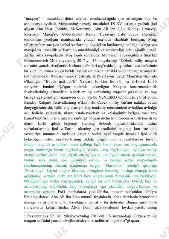 mukammalligi shundaki, kuylanayotgan ashula bir o'lchovda emas, balki bir necha xil o'lchovlarda ijro etilib, usullar o'zgarib boradi. maqomlar nazariy va amaliy jihatdan nafis va puxta yaratilganki, biz ularni tinglaganimizda qanchalik yuqori saviyada yozilganligi va ijro yo'llarining betakror jozibadorligi va murakkab asosda yaratilganligiga ishonch hosil qilamiz. o'zbek maqom san'ati murakkab asosda yaratilganligini hisobga olib, shunday ta'rif berish mumkin: “maqom” – murakkab doira usullari mushtarakligida ijro etiladigan kuy va ashulalarga aytiladi. maqomning nazariy masalalari ix-xv asrlarda yashab ijod qilgan abu nasr forobiy, al-xorazmiy, abu ali ibn sino, kindiy, urmaviy, sheroziy, marog'iy, abdurahmon jomiy, husayniy kabi buyuk allomalar tomonidan yozilgan manbalarida chuqur ma'noda sharhlab berilgan. ming yillardan beri maqom san'ati so'zlarning boyligi va kuylarning nafisligi, o'ziga xos mavqei va ijrochilik yo'llarining murakkabligi va betakrorligi bilan ajralib turadi. asrlar osha sayqallanib rivoj topib kelmoqda. muhtaram prezidentimiz shavkat miromonovich mirziyoyevning 2017-yil 17- noyabrdagi “o'zbek milliy maqom san'atini yanada rivojlantirish chora-tadbirlari tog'risida”gi qarorlari[footnoteref:2] esa san'atimiz tarixida …