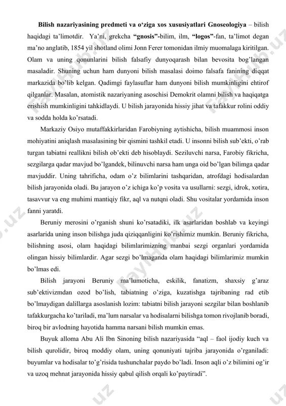 iy ma’lumoticha, eskilik, fanatizm, shaxsiy g’araz sub’ektivizmdan ozod bo’lish, tabiatning o’ziga, kuzatishga tajribaning rad etib bo’lmaydigan dalillarga asoslanish lozim: tabiatni bilish jarayoni sezgilar bilan boshlanib tafakkurgacha ko’tariladi, ma’lum narsalar va hodisalarni bilishga tomon rivojlanib boradi, biroq bir avlodning hayotida hamma narsani bilish mumkin emas. buyuk alloma abu ali ibn sinoning bilish nazariyasida “aql – faol ijodiy kuch va bilish qurolidir, biroq moddiy olam, uning qonuniyati tajriba jarayonida o’rganiladi: buyumlar va hodisalar to’g’risida tushunchalar paydo bo’ladi. inson aqli o’z bilimini og’ir va uzoq mehnat jarayonida hissiy qabul qilish orqali ko’paytiradi”. alisher navoiy ham o’z falsafiy qarashlarida moddiy olamni bilish mumkinligini asosan ehtirof etadi. uning bilishning manbai real voqelikdir, dunyoda mavjud narsalarning hammasi hislarimizning predmetidan (ob’ektidan) iborat. ulug’ gumanist inson baxtining manbai, uni bilishda deb tahkidlaydi. falsafa tarixida bunday olamni bilishni ehtirof etuvchi qarashlar bilan birga tabiat va jamiyatni rivojlantirish qonunlarni bilish mumkinligini e’tirof etuvchi (gnostiklar) va inkor etuvchi turli oqimlar ham …