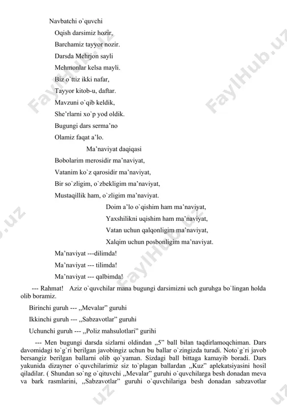 o. ma’naviyat daqiqasi bobolarim merosidir ma’naviyat, vatanim ko`z qarosidir ma’naviyat, bir so`zligim, o`zbekligim ma’naviyat, mustaqillik ham, o`zligim ma’naviyat. doim a’lo o`qishim ham ma’naviyat, yaxshilikni uqishim ham ma’naviyat, vatan uchun qalqonligim ma’naviyat, xalqim uchun posbonligim ma’naviyat. ma’naviyat ---dilimda! ma’naviyat --- tilimda! ma’naviyat --- qalbimda! --- rahmat! aziz o`quvchilar mana bugungi darsimizni uch guruhga bo`lingan holda olib boramiz. birinchi guruh --- ,,mevalar” guruhi ikkinchi guruh --- ,,sabzavotlar” guruhi uchunchi guruh --- ,,poliz mahsulotlari” gurihi --- men bugungi darsda sizlarni oldindan ,,5” ball bilan taqdirlamoqchiman. dars davomidagi to`g`ri berilgan javobingiz uchun bu ballar o`zingizda turadi. noto`g`ri javob bersangiz berilgan ballarni olib qo`yaman. sizdagi ball bittaga kamayib boradi. dars yakunida dizayner o`quvchilarimiz siz to`plagan ballardan ,,kuz” aplekatsiyasini hosil qiladilar. ( shundan so`ng o`qituvchi ,,mevalar” guruhi o`quvchilarga besh donadan meva va bark rasmlarini, ,,sabzavotlar” guruhi o`quvchilariga besh donadan sabzavotlar rasmidan, ,,poliz mahsulotlari” guruhi o`quvchilariga besh donadan poliz mahsulotlari rasmidan tarqatib chiqadi). ii. o`tilgan darsni takrorlash. …