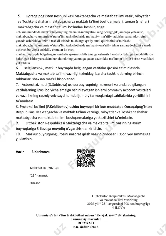 ir kun muddatda qoraqalpogʻiston respublikasi maktabgacha va maktab taʼlimi vazirligi, viloyatlar va toshkent shahar maktabgacha va maktab taʼlimi boshqarmalariga yetkazilishini taʼminlasin. 1. oʻzbekiston respublikasi maktabgacha va maktab taʼlimi vazirining ayrim buyruqlariga 5-ilovaga muvofiq oʻzgartirishlar kiritilsin. 1. mazkur buyruqning ijrosini nazorat qilish vazir oʻrinbosari f.boqiyev zimmasiga yuklatilsin. vazir e.karimova toshkent sh., 2025-yil “25” - avgust, 308-son o‘zbekiston respublikasi maktabgacha va maktab ta’limi vazirining 2025-yil “ 25 ”-avgustdagi 308-son buyrug‘iga 4-ilova umumiy oʻrta taʼlim tashkilotlari uchun “kelajak soati” darslarining namunaviy mavzular roʻyxati 5-8- sinflar uchun № tadbir nomi oʻtkazish vaqti annotatsiya o’tildi 1 vatan uchun, millat uchun, xalq uchun 3-sentabr yangi oʻzbekiston islohotlari 2 bilim nima uchun kerak? 8-sentabr zamonaviy taraqqiyotda bilim va koʻnikmalarning ahamiyati 3 bizning xulqimiz 15-sentabr yaxshi va yomon xulqlar 4 hosil bayrami 22-sentabr hosil bayrami bilan bogʻliq urf-odatlar 5 oʻqituvchi va murabbiylar kuni 29-sentabr ustoz va shogird burchi hamda odobi 6 gadjetlar va men 6-oktabr xavfsiz va madaniyatli …