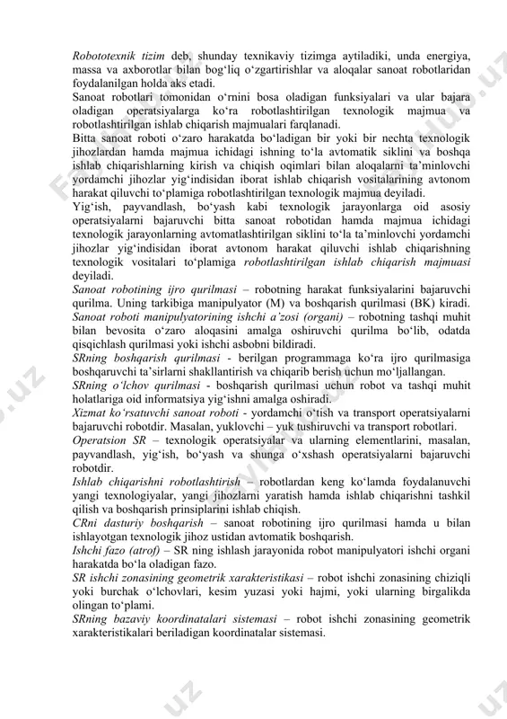tomatik mashina. texnik adabiyotda bundan ham qisqaroq ta’rif uchraydi: canoat roboti (sr) - sanoatda ishlatishga mo‘ljallangan qayta dasturlanuvchi avtomatik manipulyator. robototexnik tizim deb, shunday texnikaviy tizimga aytiladiki, unda energiya, massa va axborotlar bilan bog‘liq o‘zgartirishlar va aloqalar sanoat robotlaridan foydalanilgan holda aks etadi. sanoat robotlari tomonidan o‘rnini bosa oladigan funksiyalari va ular bajara oladigan operatsiyalarga ko‘ra robotlashtirilgan texnologik majmua va robotlashtirilgan ishlab chiqarish majmualari farqlanadi. bitta sanoat roboti o‘zaro harakatda bo‘ladigan bir yoki bir nechta texnologik jihozlardan hamda majmua ichidagi ishning to‘la avtomatik siklini va boshqa ishlab chiqarishlarning kirish va chiqish oqimlari bilan aloqalarni ta’minlovchi yordamchi jihozlar yig‘indisidan iborat ishlab chiqarish vositalarining avtonom harakat qiluvchi to‘plamiga robotlashtirilgan texnologik majmua deyiladi. yig‘ish, payvandlash, bo‘yash kabi texnologik jarayonlarga oid asosiy operatsiyalarni bajaruvchi bitta sanoat robotidan hamda majmua ichidagi texnologik jarayonlarning avtomatlashtirilgan siklini to‘la ta’minlovchi yordamchi jihozlar yig‘indisidan iborat avtonom harakat qiluvchi ishlab chiqarishning texnologik vositalari to‘plamiga robotlashtirilgan ishlab chiqarish majmuasi deyiladi. sanoat …