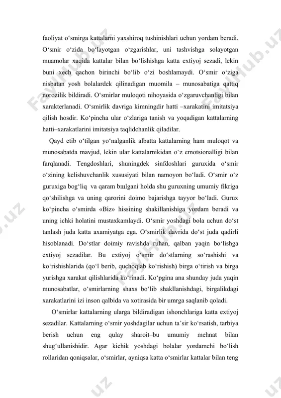 rakatini imitatsiya qilish hosdir. ko‘pincha ular o‘zlariga tanish va yoqadigan kattalarning hatti–xarakatlarini imitatsiya taqlidchanlik qiladilar. qayd etib o‘tilgan yo‘nalganlik albatta kattalarning ham muloqot va munosabatda mavjud, lekin ular kattalarnikidan o‘z emotsionalligi bilan farqlanadi. tengdoshlari, shuningdek sinfdoshlari guruxida o‘smir o‘zining kelishuvchanlik xususiyati bilan namoyon bo‘ladi. o‘smir o‘z guruxiga bog‘liq va qaram bshlgani holda shu guruxning umumiy fikriga qo‘shilishga va uning qarorini doimo bajarishga tayyor bo‘ladi. gurux ko‘pincha o‘smirda «biz» hissining shakillanishiga yordam beradi va uning ichki holatini mustaxkamlaydi. o‘smir yoshdagi bola uchun do‘st tanlash juda katta axamiyatga ega. o‘smirlik davrida do‘st juda qadirli hisoblanadi. do‘stlar doimiy ravishda ruhan, qalban yaqin bo‘lishga extiyoj sezadilar. bu extiyoj o‘smir do‘stlarning so‘rashishi va ko‘rishishlarida (qo‘l berib, quchoqlab ko‘rishish) birga o‘tirish va birga yurishga xarakat qilishlarida ko‘rinadi. ko‘pgina ana shunday juda yaqin munosabatlar, o‘smirlarning shaxs bo‘lib shakllanishdagi, birgalikdagi xarakatlarini izi inson qalbida va xotirasida bir umrga saqlanib qoladi. o‘smirlar kattalarning ularga bildiradigan ishonchlariga katta extiyoj sezadilar. …