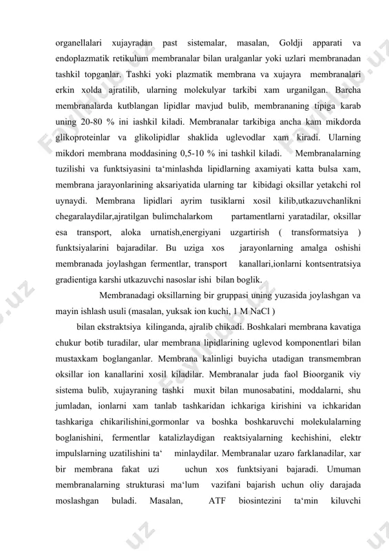 xam urganilgan. barcha membranalarda kutblangan lipidlar mavjud bulib, membrananing tipiga karab uning 20-80 % ini iashkil kiladi. membranalar tarkibiga ancha kam mikdorda glikoproteinlar va glikolipidlar shaklida uglevodlar xam kiradi. ularning mikdori membrana moddasining 0,5-10 % ini tashkil kiladi. membranalarning tuzilishi va funktsiyasini ta‘minlashda lipidlarning axamiyati katta bulsa xam, membrana jarayonlarining aksariyatida ularning tar kibidagi oksillar yetakchi rol uynaydi. membrana lipidlari ayrim tusiklarni xosil kilib,utkazuvchanlikni chegaralaydilar,ajratilgan bulimchalarkom partamentlarni yaratadilar, oksillar esa transport, aloka urnatish,energiyani uzgartirish ( transformatsiya ) funktsiyalarini bajaradilar. bu uziga xos jarayonlarning amalga oshishi membranada joylashgan fermentlar, transport kanallari,ionlarni kontsentratsiya gradientiga karshi utkazuvchi nasoslar ishi bilan boglik. membranadagi oksillarning bir gruppasi uning yuzasida joylashgan va mayin ishlash usuli (masalan, yuksak ion kuchi, 1 m nacl ) bilan ekstraktsiya kilinganda, ajralib chikadi. boshkalari membrana kavatiga chukur botib turadilar, ular membrana lipidlarining uglevod komponentlari bilan mustaxkam boglanganlar. membrana kalinligi buyicha utadigan transmembran oksillar ion kanallarini xosil kiladilar. membranalar juda faol bioorganik …