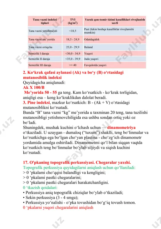 a vazn tanqisligi yoki ortiqchaligi to‘g‘risida xulosa chiqarish mumkin. jahon sog‘liqni saqlash tashkiloti ekspertlari tavsiyasiga ko‘ra (1997) yurak qon-tomir kasalliklari rivojlanish xavfidan kelibbchiqib tvi ni quyida keltirilgan tasnifi tavsiya etilgan: 2. ko‘krak qafasi aylanasi (ak) va bo‘y (b) o‘rtasidagi mutanosiblik indeksi quyidagicha aniqlanadi: ak x 100/b me’yorida 50 - 55 ga teng. kam ko‘rsatkich - ko‘krak torligidan, aniqligi esa – keng ko‘kraklikdan dalolat beradi. 3. pine indeksi, mazkur ko‘rsatkich: в - (ak + v) o‘rtasidagi mutanosiblikni ko‘rsatadi. bunda “b” tana vazni “kg” me’yorida u taxminan 20 teng, tana tuzilishi mutanosibligi yetishmovchiligida esa ushbu sondan ortiq yoki oz bo‘ladi. shuningdek, mushak kuchini o‘lchash uchun — dinamometriya o‘tkaziladi. u uzaygan - dumaloq (“tuxum”) shaklli, teng bo‘linmalar va ko‘rsatkichga ega bo‘lgan cho‘yan plastina - cho‘zg‘ich dinamometr yordamida amalga oshiriladi. dinamometmi qo‘l bilan siqqan vaqtda ko‘rsatkich teng bo‘linmalar bo‘ylab siljiydi va siqish kuchini ko‘rsatadi. 17. o'pkaning topografik perkussiyasi. chegaralar yaxshi. topografik perkussiya quyidagilarni aniqlash …