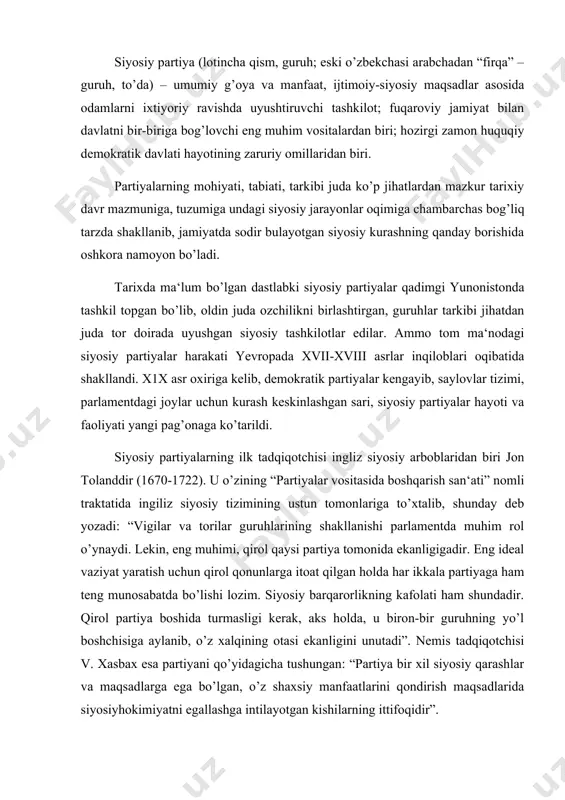 gi kerak, aks holda, u biron-bir guruhning yo’l boshchisiga aylanib, o’z xalqining otasi ekanligini unutadi”. nemis tadqiqotchisi v. xasbax esa partiyani qo’yidagicha tushungan: “partiya bir xil siyosiy qarashlar va maqsadlarga ega bo’lgan, o’z shaxsiy manfaatlarini qondirish maqsadlarida siyosiyhokimiyatni egallashga intilayotgan kishilarning ittifoqidir”. hozirgi davrda eng yaqin partiya tushunchasini m. veber ochib bergan edi: “partiyalar a‘zolikka qabul qilishning ixtiyoriyligiga asoslangan, o’z oldiga faol a‘zolarining moddiy foyda yoki shaxsiy imtiyozlar olishi uchun ma‘naviy va moddiy sharoitlar yaratish hamda o’z rahbariyati uchun siyosiy hokimiyatni egallash maqsadini qo’ygan jamoat tashkilotlaridir”. (k. gadjiev. politicheskaya nauka. m. 1995 g. 135-str). o’tgan tarixiy davrlar tajribasi partiyani tashkil qilishning to’rt belgisi borligini ko’rsatdi. ular, aqsh siyosashunosi j. la palonbaraning ko’rsatishicha, qo’yidagilardan iborat: 1. avvalambor, har qanday partiya u yoki bu mafkura yoki dunyoqarash tashuvchisi yoki uning kamida dunyo va insonni bilish va anglashning o’z yo’liga ega bo’lishidir. 2. partiya, bu-siyosatning barcha darajalarida – mahalliydan to xalqaro bosqichlar bug’inlarida …