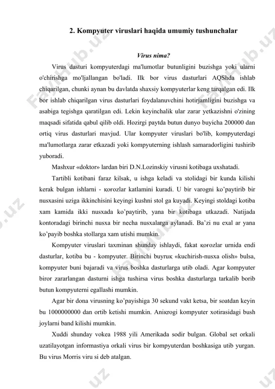 gi bush joylarni band kilishi mumkin. xuddi shunday vokea 1988 yili amerikada sodir bulgan. global set orkali uzatilayotgan informastiya orkali virus bir kompyuterdan boshkasiga utib yurgan. bu virus morris viru si deb atalgan. ma’lumotlarni virus kanday yuk kilishi mumkin degan savolga shunday javob berish mumkin: 1. virus nusxalari boshka dasturlarga tez ko’payib utib oladi; 2. kalendar buyicha 13-sana juma kunga tugri kelsa ҳamma ҳujjatlarni yuk kiladi (uchiradi). buni ҳammaga ma’lum «jerusalem» («time» virusi xam deb ataladi) virusi juda «yaxshi» amalga oshiradi. ko’p xollarda bilib bulmaydi, virus kaerdan paydo buldi. kompyuter viruslari - ko’payuvchi, dasturlarni {|ц||ga kuchib olishi, yomon okibatlar keltirib chikaruvchi dasturlardir. lekin ular kat’iy bir kurinishda bulishi belgilab kuyilmagan. virusni aniқlanishi shundagi, u kompyuter sistemasida joylashib va ko’payib borishiga boғliқ. misol uchun, nazariy jixatdan operativ sistemada virus davolab bulmaydi. bajaruvchi kodning soxasini tuzish va uzgartirish ta’kiklangan sistema misol bulishi mumkin. virus xosil bulishi uchun bajariluvchi kodlar ketma-ketligi ma’lum bir …