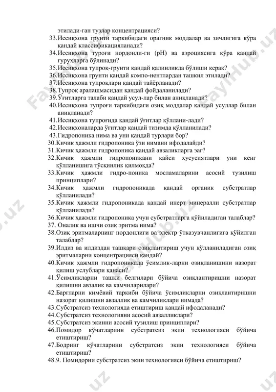 ал грунт-лар нималардан ташкил топган? 29. тупроқ аралашмаларига қандай талаблар қўй-илади? 30. ўзбекистонда табиий тупроқдан фойдаланиб тупроқ аралашмаси қандай яратилади? 31. кўчатлар етиштиришда қандай тупроқ аралашмаси тавсия этилади? 32. тупроқ аралашмасида мавжуд бўлган органик моддаларга кўра рухсат этилади-ган тузлар концентрацияси? 33. иссиқхона грунти таркибидаги орагник моддалар ва зичлигига кўра қандай классификацияланади? 34. иссиқхона туроғи нордонли-ги (рн) ва аэроциясига кўра қандай гуруҳларга бўлинади? 35. иссиқхона тупроқ-грунти қандай қалинликда бўлиши керак? 36. иссиқхона грунти қандай компо-нентлардан ташкил этилади? 37. иссиқхона тупроқлари қандай тайёрланади? 38. тупроқ аралашмасидан қандай фойдаланилади? 39. ўғитларга талаби қандай усул-лар билан аниқланади? 40. иссиқхона тупроғи таркибидаги озиқ моддалар қандай усуллар билан аниқланади? 41. иссиқхона тупроғида қандай ўғитлар қўллани-лади? 42. иссиқхоналарда ўғитлар қандай тизимда қўлланилади? 43. гидропоника нима ва уни қандай турлари бор? 30. кичик ҳажмли гидропоника ўзи нимани ифодалайди? 31. кичик ҳажмли гидропоника қандай авзаликларга эаг? 32. кичик ҳажмли гидропоникани қайси хусусиятлари уни кенг қўлланишига тўсқинлик қилмоқда? 33. кичик …