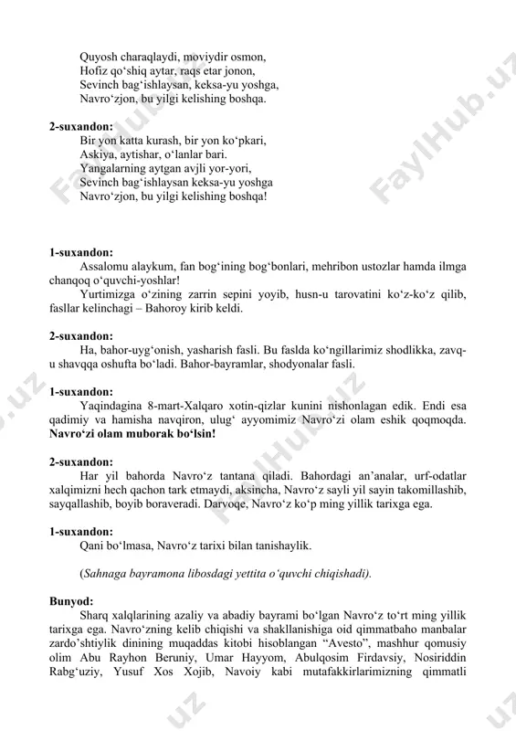 shavqqa oshufta bo‘ladi. bahor-bayramlar, shodyonalar fasli. 1-suxandon: yaqindagina 8-mart-xalqaro xotin-qizlar kunini nishonlagan edik. endi esa qadimiy va hamisha navqiron, ulug‘ ayyomimiz navro‘zi olam eshik qoqmoqda. navro‘zi olam muborak bo‘lsin! 2-suxandon: har yil bahorda navro‘z tantana qiladi. bahordagi an’analar, urf-odatlar xalqimizni hech qachon tark etmaydi, aksincha, navro‘z sayli yil sayin takomillashib, sayqallashib, boyib boraveradi. darvoqe, navro‘z ko‘p ming yillik tarixga ega. 1-suxandon: qani bo‘lmasa, navro‘z tarixi bilan tanishaylik. (sahnaga bayramona libosdagi yettita o‘quvchi chiqishadi). bunyod: sharq xalqlarining azaliy va abadiy bayrami bo‘lgan navro‘z to‘rt ming yillik tarixga ega. navro‘zning kelib chiqishi va shakllanishiga oid qimmatbaho manbalar zardo’shtiylik dinining muqaddas kitobi hisoblangan “avesto”, mashhur qomusiy olim abu rayhon beruniy, umar hayyom, abulqosim firdavsiy, nosiriddin rabg‘uziy, yusuf xos xojib, navoiy kabi mutafakkirlarimizning qimmatli ma’lumotlarida navro‘z muhabbat, do‘stlik, poklik, va insonparvarlik ramzi sifatida ulug‘lanadi. hulkar: abulqosim firdavsiyning “shohnoma” asarida keltirilishicha. jamshid (qadimgi eron shohlaridan biri) temir eritib, qurol yasashni, ip yigirib, kiyim tikishni, uy, …