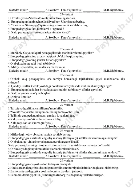 .djabborov. 21-variant 1.xalqamaliysan’ativahunarmandchiligi. 2.topishmoq nima? mavsumiy topishmoq. 3. pedagogik g‘oyalar targ‘ib etilgan qadimgi miflardan misol keltiring 4.og‘zaki va yozma dostonlar nomlarini ayting. 5. dostonlar mazmunan qanday tavsiflanadi? ularning har biriga misol keltiring kafedra mudiri __________ a.soxibov. fan o’qituvchisi: ___________ m.b.djabborov. 22-variant 1.milliymusiqavaqo‘shiqchiliksan’ati. 2. maqollarning tarbiyaviy ahamiyati haqida fikringiz. 3. rivoyatlarda qanday tarbiyaviy sifatlar tarannum etilgan? 4. qanday usullar kichik yoshdagi bolalarni tarbiyalashda muhim ahamiyatga ega? 5. etnopedagogikada har bir xalqqa xos muhim tarbiyaviy sifatlar qaysilar? kafedra mudiri __________ a.soxibov. fan o’qituvchisi: ___________ m.b.djabborov. 23-variant 1.tarixiyyodgorliklarvamilliyme’morchilik. 2.xalqraqssan’ati (xoreografiyasi). 3.o‘rtaosiyodagibuyukmutafakkirlardankimlarnibilasiz? 4.xalqpedagogikasiasarlaridaxalq ideal darajadagifazilatlarlarhaqidama’limotbering. 5. etnopedagogikamavzusiqandaymuammolarnio'zichigaoladi? kafedra mudiri __________ a.soxibov. fan o’qituvchisi: ___________ m.b.djabborov. 24-variant 1.o‘rtaosiyovao‘zbekxalqimutafakkirlariningasarlari. 2. etnopedagogikaninechtaxususiyati bor. ularnisanabbering. 3. “zarina va striangiya” qissasining mazmunini so’zlab bering. 4.etnopedagogika fani nimalarni o ‘rganadi? 5. xalq pedagogikasi manbalariga nimalar kiradi? kafedra mudiri __________ a.soxibov. fan o’qituvchisi: ___________ m.b.djabborov. 25-variant 1.markaziy osiyo xalqlari pedagogikasida manbalar tizimi qaysilar? 2.etnopedagogikaning asosiy tadqiqot ob’ekti haqida ayting. 3.etnopedagogikaning janrlar …