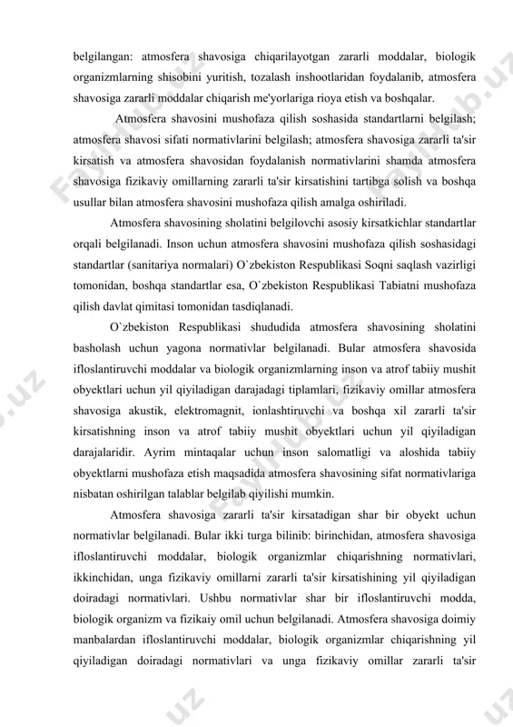 hun yil qiyiladigan darajalaridir. ayrim mintaqalar uchun inson salomatligi va aloshida tabiiy obyektlarni mushofaza etish maqsadida atmosfera shavosining sifat normativlariga nisbatan oshirilgan talablar belgilab qiyilishi mumkin. atmosfera shavosiga zararli ta'sir kirsatadigan shar bir obyekt uchun normativlar belgilanadi. bular ikki turga bilinib: birinchidan, atmosfera shavosiga ifloslantiruvchi moddalar, biologik organizmlar chiqarishning normativlari, ikkinchidan, unga fizikaviy omillarni zararli ta'sir kirsatishining yil qiyiladigan doiradagi normativlari. ushbu normativlar shar bir ifloslantiruvchi modda, biologik organizm va fizikaiy omil uchun belgilanadi. atmosfera shavosiga doimiy manbalardan ifloslantiruvchi moddalar, biologik organizmlar chiqarishning yil qiyiladigan doiradagi normativlari va unga fizikaviy omillar zararli ta'sir kirsatishining yil qiyiladigan normativlari korxona, muassasa, tashkilotlar tomonidan ishlab chiqiladi shamda o`zbekiston respublikasi tabiatni mushofaza qilish davlat qimitasi va o`zbekiston respublikasi soqni saqlash vazirligi tomonidan tasdiqlanadi. ishlab chiqarish eshtiyojlari uchun atmosfera shavosini iste'mol qilish normativlari atmosfera shavosining tabiiy tarkibi izgarishiga olib kelmaydigan darajada belgilanadi va ular korxona, muassasa, tashkilotlar tomonidan ishlab chiqiladi shamda o`zbekiston respublikasi tabiatni mushofaza …