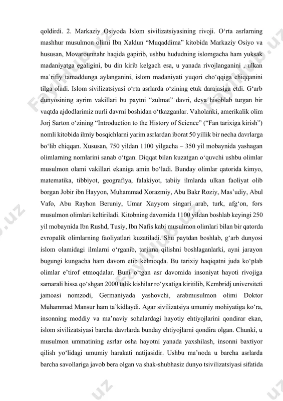 ib turgan. amaliy san’at keng taraqqiy etgan. zeb- ziynat buyumlari mehnat va jang qurollari yasash, mato to‘qish rivojlangan. umuman, kushonlar davri madaniyati markaziy osiyoning eng cho‘qqisi hisoblanib, ma’lum xudud va zamon bilan chegaralanmaydi. bu madaniyat old osiyo, markaziy osiyo, antik va hind madaniyatlari yutuqlarini o‘zida jamlab, qo‘llab sharq xalqlarining o‘rta asrdagi madaniyati rivoji uchun asos bo‘ldi va jahon madaniyati tarixida o‘chmas iz qoldirdi. 2. markaziy osiyoda islom sivilizatsiyasining rivoji. o‘rta asrlarning mashhur musulmon olimi ibn xaldun “muqaddima” kitobida markaziy osiyo va hususan, movarounnahr haqida gapirib, ushbu hududning islomgacha ham yuksak madaniyatga egaligini, bu din kirib kelgach esa, u yanada rivojlanganini , ulkan ma`rifiy tamaddunga aylanganini, islom madaniyati yuqori cho‘qqiga chiqqanini tilga oladi. islom sivilizatsiyasi o‘rta asrlarda o‘zining etuk darajasiga etdi. g‘arb dunyosining ayrim vakillari bu paytni “zulmat” davri, deya hisoblab turgan bir vaqtda ajdodlarimiz nurli davrni boshidan o‘tkazganlar. vaholanki, amerikalik olim jorj sarton o‘zining “introduction to the history of science” …