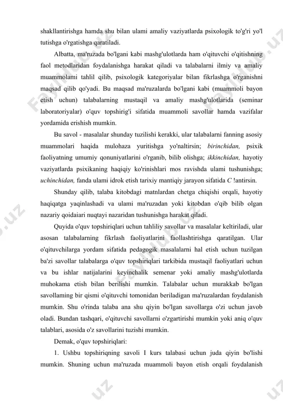 bilan birga nazariy xususiyatdagi ma'ruzalardan farqli ravishda ular talabalarda psixologik hodisalarni o'rganish va qayta o'zgartirish uchun amalda nazariy bilimlardan foydalanish mahoratini shakllantirishga hamda shu bilan ulami amaliy vaziyatlarda psixologik to'g'ri yo'l tutishga o'rgatishga qaratiladi. albatta, ma'ruzada bo'lgani kabi mashg'ulotlarda ham o'qituvchi o'qitishning faol metodlaridan foydalanishga harakat qiladi va talabalarni ilmiy va amaliy muammolami tahlil qilib, psixologik kategoriyalar bilan fikrlashga o'rganishni maqsad qilib qo'yadi. bu maqsad ma'ruzalarda bo'lgani kabi (muammoli bayon etish uchun) talabalarning mustaqil va amaliy mashg'ulotlarida (seminar laboratoriyalar) o'quv topshirig'i sifatida muammoli savollar hamda vazifalar yordamida erishish mumkin. bu savol - masalalar shunday tuzilishi kerakki, ular talabalarni fanning asosiy muammolari haqida mulohaza yuritishga yo'naltirsin; birinchidan, psixik faoliyatning umumiy qonuniyatlarini o'rganib, bilib olishga; ikkinchidan, hayotiy vaziyatlarda psixikaning haqiqiy ko'rinishlari mos ravishda ulami tushunishga; uchinchidan, fanda ulami idrok etish tarixiy mantiqiy jarayon sifatida с !antirsin. shunday qilib, talaba kitobdagi matnlardan chetga chiqishi orqali, hayotiy haqiqatga yaqinlashadi va ulami ma'ruzadan yoki kitobdan …