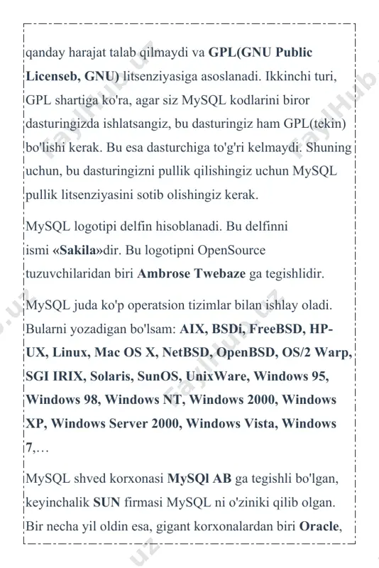 lar, savol-javoblar, hisoblagich natijalari va shunga o'xshash juda ko'p ma'lumotlar saqlanadi. mysql shunday ma'lumotlarni o'zida saqlaydi. mysql — juda katta tezlikda ishlovchi va qulay hisoblanadi. bu tizimda ishlash juda sodda va uni o'rganish qiyinchilik tug'dirmaydi. mysql tizimi tcx kompaniyasi tomonidan, ma'lumotlarni tez qayta ishlash uchun korxona miqyosida ishlatishga yaratilgan. keyinchalik ommalashib, saytlarning asosiy bazasi sifatida yoyildi. so'rovlar sql tili orqali amalga oshiriladi. bu mbbt relyatsion ma'lumotlar baza hisoblanadi. bu degani baza jadvallar, jadvallar esa ustunlardan tashkil topgandir. mysql mbbti 2 xil turdagi litsenziyaga ega. birinchisi tekin, ya'ni mysqlni ko'chirib olish va ishlatish hech qanday harajat talab qilmaydi va gpl(gnu public licenseb, gnu) litsenziyasiga asoslanadi. ikkinchi turi, gpl shartiga ko'ra, agar siz mysql kodlarini biror dasturingizda ishlatsangiz, bu dasturingiz ham gpl(tekin) bo'lishi kerak. bu esa dasturchiga to'g'ri kelmaydi. shuning uchun, bu dasturingizni pullik qilishingiz uchun mysql pullik litsenziyasini sotib olishingiz kerak. mysql logotipi delfin hisoblanadi. bu delfinni ismi «sakila»dir. bu logotipni …