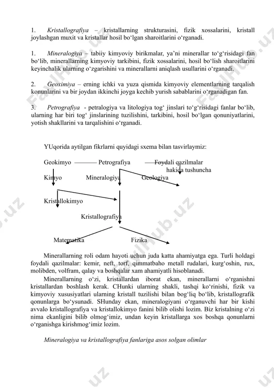 – yer po‘stining rivojlanish tarixini va undagi tosh qotgan organik dunyoni o‘rganadi, ya’ni tarixiy geologiyaga tegishli fanlar iv guruh – yer po‘stidagi geologik jarayonlar hosilalarning (minerallar, rudali ma’danlar, yer osti mineral suvlar) amaliyahamiyatini o‘rganuvchi fanlar tashkil etadi. bizni qiziqtiradigan i guruhga tegishli bo‘lgan fanlar haqida qisqacha to‘xtalamiz. 1. kristallografiya – kristallarning strukturasini, fizik xossalarini, kristall joylashgan muxit va kristallar hosil bo‘lgan sharoitlarini o‘rganadi. 2. mineralogiya – tabiiy kimyoviy birikmalar, ya’ni minerallar to‘g‘risidagi fan bo‘lib, minerallarning kimyoviy tarkibini, fizik xossalarini, hosil bo‘lish sharoitlarini keyinchalik ularning o‘zgarishini va minerallarni aniqlash usullarini o‘rganadi. 3. geoximiya – erning ichki va yuza qismida kimyoviy elementlarning tarqalish konunlarini va bir joydan ikkinchi joyga kechib yurish sabablarini o‘rganadigan fan. 4. petrografiya - petralogiya va litologiya tog‘ jinslari to‘g‘risidagi fanlar bo‘lib, ularning har biri tog‘ jinslarining tuzilishini, tarkibini, hosil bo‘lgan qonuniyatlarini, yotish shakllarini va tarqalishini o‘rganadi. yuqorida aytilgan fikrlarni quyidagi sxema bilan tasvirlaymiz: geokimyo petrografiya foydali qazilmalar hakida …