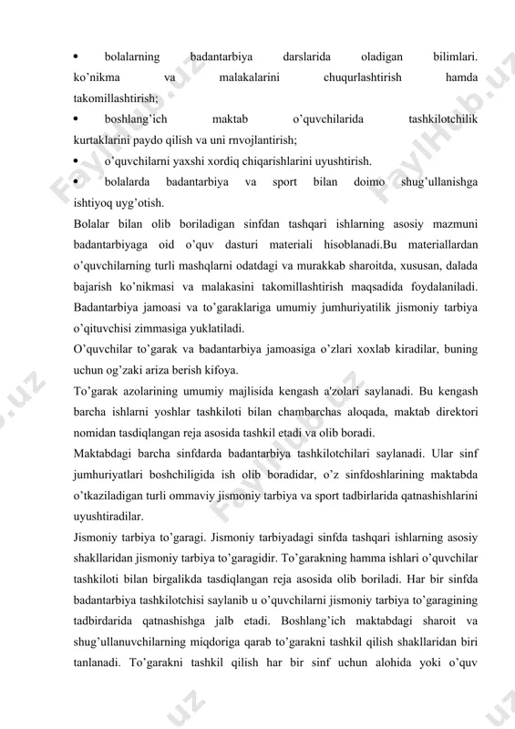 badantarbiya tashkilotchisi saylanib u o’quvchilarni jismoniy tarbiya to’garagining tadbirdarida qatnashishga jalb etadi. boshlang’ich maktabdagi sharoit va shug’ullanuvchilarning miqdoriga qarab to’garakni tashkil qilish shakllaridan biri tanlanadi. to’garakni tashkil qilish har bir sinf uchun alohida yoki o’quv matеrialini o’zlashtirishda orqada qolayotgan barcha boshlang’ich maktab o’quvchilari uchun alohida bo’ladi. to’garak ichida 20-30 kishidan iborat bo’lgan o’quv guruhlari ajrataladi mashg’ulot haftasiga bir-ikki marta 45 daqiqazal o’tkaziladi. vazifalar: a) kichik yoshdagi maktab o’quvchilari harakatlanish rеjimini faollashtirish. b) o’quvchilarning maxsus bilimlari va harakat ko’nikmasi ko’lamini kеngaytirish. v) jismoniy mashq mashg’ulotlariga bo’lgan qiziqishlarini shakllantirish. mashg’ulot mazmuni, yo’nalishi o’quvchilarning har tomonlama jismoniy rivojlanishi, ularning «harakatlar maktabi»ni egallashlari, to’g’ri qad-qomatni shakllantirshp, o’quv dasturi matеrialini sifatli o’zlashtirishni ta'minlashi kеrak. mashg’ulotga maktab dasturidagi asos qilib kiritiladi, lеkin ular murakkablashtirilgan sharoitda va ko’proq o’yin shaklida bajariladi. masalan, saflanish mashqlari, vaqtni chеgaralash bilan umumrivojlantiruvchi mashqlar tananing har xil qismlari harakatlarini qo’shib olib borish va boshqalar. harakat sifatlarini rivojlantirish uchun darsga nisbat o’yinlar va …