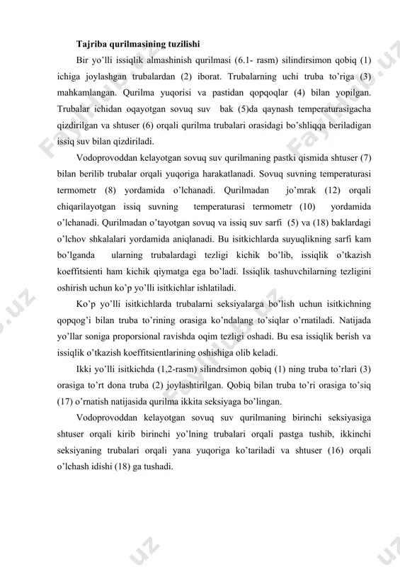 atish natijasida qurilma ikkita seksiyaga bo’lingan. vodoprovoddan kelayotgan sovuq suv qurilmaning birinchi seksiyasiga shtuser orqali kirib birinchi yo’lning trubalari orqali pastga tushib, ikkinchi seksiyaning trubalari orqali yana yuqoriga ko’tariladi va shtuser (16) orqali o’lchash idishi (18) ga tushadi. 6.1 - rasm. bir yo’lli issiqlik almashinish qurilmasi. 6.2 - rasm. ikki yo’lli issiqlik almashinish qurilmasi. 1 - isitgich qobig’i; 2 - ichki trubalar; 3 - truba to’ri; 4 - qopqoq; 5, 18- o’lchov shkalali baklar; 6, 7, 16 - shtuserlar; 8, 9, 10 - termometrlar; 11, 12, 13, 14 - jo’mraklar; 16 - elektr isitgich, 17 - to’siq. qaynagan suv bakdan trubalar orasidagi bo’shliqga shtuser (6) orqali berilib jo’mrak (12) orqali qurilmadan chiqariladi. issiq va sovuq suvning temperaturalari termometrlar (8,9 va 10) yordamida o’lchanadi. sinov o’tkazish uslubi. bir yo’lli va ikki yo’lli isitkichlarda suvning turli sarflarida uchtadan sinov o’tkaziladi. sinovni boshlashdan oldin qurilma ishga tayyorlanadi: bakdagi suv isitkich yordamida qaynash temperaturasigacha …