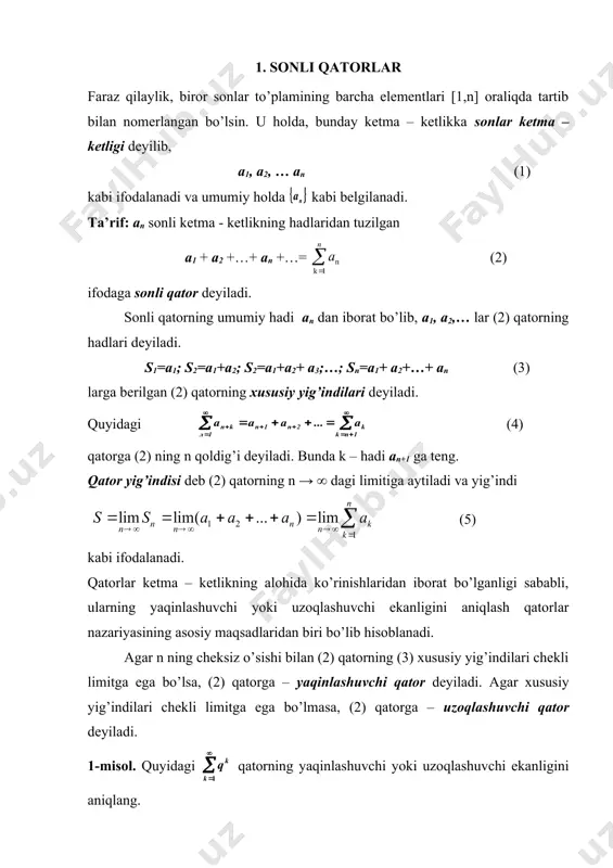 an (1) kabi ifodalanadi va umumiy holda kabi belgilanadi. ta’rif: an ​​​​​sonli ketma - ketlikning hadlaridan tuzilgan a1 + a2 +…+ an +…= (2) ifodaga sonli qator deyiladi. sonli qatorning umumiy hadi an dan iborat bo’lib, a1, a2,… lar (2) qatorning hadlari deyiladi. s1=a1; s2=a1+a2; s2=a1+a2+ a3;…; sn=a1+ a2+…+ an (3) larga berilgan (2) qatorning xususiy yig’indilari deyiladi. quyidagi (4) qatorga (2) ning n qoldig’i deyiladi. bunda k – hadi an+1 ga teng. qator yig’indisi deb (2) qatorning n → ∞ dagi limitiga aytiladi va yig’indi (5) kabi ifodalanadi. qatorlar ketma – ketlikning alohida ko’rinishlaridan iborat bo’lganligi sababli, ularning yaqinlashuvchi yoki uzoqlashuvchi ekanligini aniqlash qatorlar nazariyasining asosiy maqsadlaridan biri bo’lib hisoblanadi. agar n ning cheksiz o’sishi bilan (2) qatorning (3) xususiy yig’indilari chekli limitga ega bo’lsa, (2) qatorga – yaqinlashuvchi qator deyiladi. agar xususiy yig’indilari chekli limitga ega bo’lmasa, (2) qatorga – uzoqlashuvchi qator deyiladi. 1-misol. quyidagi qatorning yaqinlashuvchi yoki …