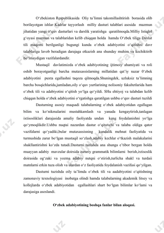 oily ta’limda o‘zbek tili va aadabiyotini o‘qitishning zamonaviy texnologiyasi inobatga olindi hamda talabalarning akademik litsey va kollejlarda o‘zbek adabiyotidan egallashlari shart bo‘lgan bilimlar ko‘lami va darajasiga asoslandi. o‘zbek adabiyotining boshqa fanlar bilan aloqasi. o‘quv rejasining ijtimoiy-gumanitar fanlar blokiga kirgan barcha fanlar,xususan,o‘zbekiston tarixi, falsafa,siyosatshunoslik,ma’naviyat asoslari kabi fanlar bevosita o‘zbek adabiyoti fani bilan bog‘liq hisoblanadi. o‘zbek adabiyoti ta’lim o‘zbek tilida olib boriladigan ixtisoslik fanlari bilan,shuningdek rus tili, chet tili fanlari bilan qiyoslab o‘rganilganligi uchun bu fanlar bilan uzviy aloqador. o‘zbek adabiyotini o‘qitishdagi yangi texnologiyalar. oliy ta’limda o‘zbek adabiyotini o‘qitishning mazmuni yanada takomillashtiriladi.bunda ilgarigidek akademik litsey va kollejlarda olingan bilnimlarni mustahkamlash va takrorlash yo‘lidan borilmaydi.aksincha,akademik litsey va kollejlarda egallagan bilimlari asosida oladigan ixtisosliklari doirasida bog‘lanishli adabiy jarayonni o‘rganish ko‘zda tutiladi.xx asr o‘zbek adabiyoti ta’limi mazmunini talabalarning u yoki bu adabiy asarni,uning qahramonlarini quruq yodlash emas,balki turmush va mehnat faoliyatida yangi davr qahramonlarining jasorat va mardliklarini hayotiy misollar bilan boyitish ko‘zda tutiladi.ixtisoslik sohasida matn …