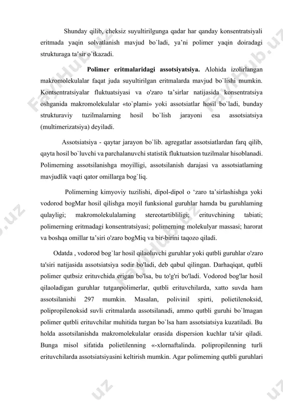 hi molekulalarining hatto juda kichik orientirlanishi ham segment anizotropiyasining katta o'zgarishiga olib keladi. shunday qilib, cheksiz suyultirilgunga qadar har qanday konsentratsiyali eritmada yaqin solvatlanish mavjud bo`ladi, ya’ni polimer yaqin doiradagi strukturaga ta’sir o`tkazadi. polimer eritmalaridagi assotsiyatsiya. alohida izolirlangan makromolekulalar faqat juda suyultirilgan eritmalarda mavjud bo`lishi mumkin. kontsentratsiyalar fluktuatsiyasi va o'zaro ta’sirlar natijasida konsentratsiya oshganida makromolekulalar «to`plami» yoki assotsiatlar hosil bo`ladi, bundaу strukturaviy tuzilmalarning hosil bo`lish jarayoni esa assotsiatsiya (multimerizatsiya) deyiladi. assotsiatsiya - qaytar jarayon bo`lib. agregatlar assotsiatlardan farq qilib, qayta hosil bo`luvchi va parchalanuvchi statistik fluktuatsion tuzilmalar hisoblanadi. polimerning assotsilanishga moyilligi, assotsilanish darajasi va assotsiatlaming mavjudlik vaqti qator omillarga bog`liq. polimerning kimyoviy tuzilishi, dipol-dipol o ‘zaro ta’sirlashishga yoki vodorod bogmar hosil qilishga moyil funksional guruhlar hamda bu guruhlaming qulayligi; makromolekulalaming stereotartibliligi; erituvchining tabiati; polimerning eritmadagi konsentratsiyasi; polimerning molekulyar massasi; harorat va boshqa omillar ta’siri o'zaro bogmiq va bir-birini taqozo qiladi. odatda , vodorod bog`lar hosil qilaoluvchi guruhlar yoki qutbli guruhlar …