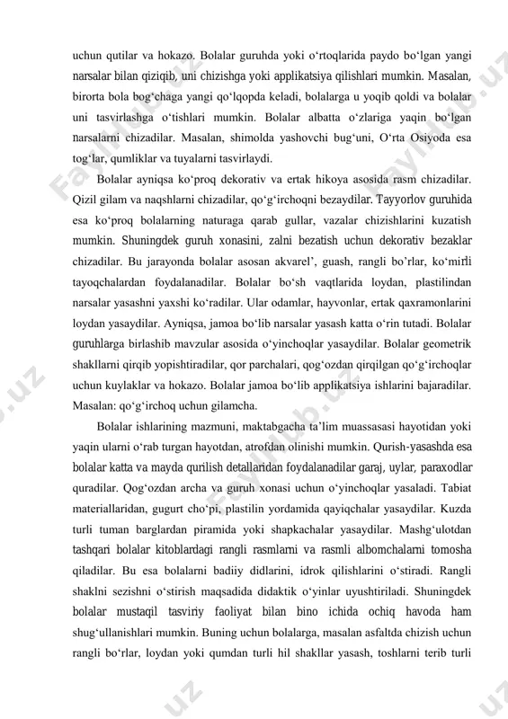 zmundor qilinishini yanada boyitadi. bolalar tasviriy faoliyat bilan o‘zlari shug‘ullanishlari jarayonida ularda chizish, yopishtirish, loydan yoki qurilish materiallaridan o‘yinchoqlar yasashga nisbatan xohish uyg‘onadi. ular o‘z o‘yinchoqlarini o‘rtoqlariga, tarbiyachisiga 8-martga o‘z buvilari, opalari uchun sovg‘alar tayyorlab, ularga sovg‘a qiladilar. ba’zida bolalar zalni, guruh xonasini bezatish uchun o‘yinchoqlar yasaydilar yoki mashg‘ulotlar uchun ko‘rgazma materiallari tayyorlaydilar. masalan, sanash uchun shablonlar, ularni solib qo‘yish uchun qutilar va hokazo. bolalar guruhda yoki o‘rtoqlarida paydo bo‘lgan yangi narsalar bilan qiziqib, uni chizishga yoki applikatsiya qilishlari mumkin. masalan, birorta bola bog‘chaga yangi qo‘lqopda keladi, bolalarga u yoqib qoldi va bolalar uni tasvirlashga o‘tishlari mumkin. bolalar albatta o‘zlariga yaqin bo‘lgan narsalarni chizadilar. masalan, shimolda yashovchi bug‘uni, o‘rta osiyoda esa tog‘lar, qumliklar va tuyalarni tasvirlaydi. bolalar ayniqsa ko‘proq dekorativ va ertak hikoya asosida rasm chizadilar. qizil gilam va naqshlarni chizadilar, qo‘g‘irchoqni bezaydilar. tayyorlov guruhida esa ko‘proq bolalarning naturaga qarab gullar, vazalar chizishlarini kuzatish mumkin. shuningdek guruh xonasini, zalni bezatish …