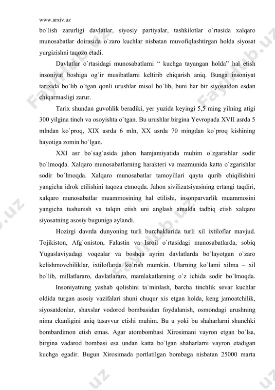 ri shuni chuqur xis etgan holda, keng jamoatchilik, siyosatdonlar, shaxslar vodorod bombasidan foydalanish, osmondagi urushning nima ekanligini aniq tasavvur etishi muhim. bu u yoki bu shaharlarni shunchki bombardimon etish emas. agar atombombasi xirosimani vayron etgan bo`lsa, birgina vadarod bombasi esa undan katta bo`lgan shaharlarni vayron etadigan kuchga egadir. bugun xirosimada portlatilgan bombaga nisbatan 25000 marta kuchli bo`lgan bombani yaratish imkoniyati mavjudligini hisobga olsak, u insoniyat boshiga aql bovar eta olmaydigan darajada mudhish oqibatlarni solishi mumkin. shuning uchun ham xalqaro munosabatlarda buni hisobga olish hamda o`zaro manfaatli munosabatlar olib borishi, kelishmovchiliklarni harbiy yo`llar bilan emas, tinch yo`llar bilan hal etish insoniyat oldidagi mas`uliyatli vazifalardan birdir. xalqaro munosabatlarda umuminsoniy qadriyatlarga asoslangan holda munosabatda bo`lish kelajakka ishonch demakdir. bu yer yuzida tinchlikni saqlab qolish uchun xalqaro munosabatlari o`zaro ishonchga vat eng manfaatlar asosida qushilishiga olib keladi. xalqaro munosabatlar va xalqaro siyosat. xx asr xalqaro munosabatlarda sodir bo`lgan muhim o`zgarishlar bilan harakterlanadi. bugungi xalqaro …