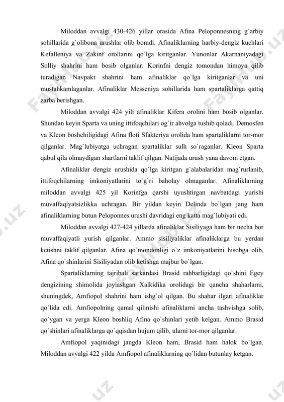 iyadan olib ketishga majbur bo`lgan. spartaliklarning tajribali sarkardasi brasid rahbarligidagi qo`shini egey dengizining shimolida joylashgan xalkidika orolidagi bir qancha shaharlarni, shuningdek, amfiopol shahrini ham ishg`ol qilgan. bu shahar ilgari afinaliklar qo`lida edi. amfiopolning qamal qilinishi afinaliklarni ancha tashvishga solib, qo`ygan va yerga kleon boshliq afina qo`shinlari yetib kelgan. ammo brasid qo`shinlari afinaliklarga qo`qqisdan hujum qilib, ularni tor-mor qilganlar. amfiopol yaqinidagi jangda kleon ham, brasid ham halok bo`lgan. miloddan avvalgi 422 yilda amfiopol afinaliklarning qo`lidan butunlay ketgan. amfiopol yonidagi mag`lubiyatdan keyin afinada sulh tuzish tarafdorlarining ta`siri kuchaygan. har ikki tomon urushdan charchagan. afinada sulh tuzish tarafdorlariga nikiy boshchilik qilgan. nikiy afina davlatining rahbari bo`lib qolgach, afina bilan peloponnes ittifoqlari o`rtasidagi sulh muzokaralari boshlangan. miloddan avvalgi 421-yilda afina bilan sparta o`rtasida 50 yilga mo`ljallangan sulh tuzilgan. bu sulhning tashabbuskori nikiy bo`lganligi uchun u nikiy sulhi nomini olgan. sulh shartlariga ko`ra, tomonlarning qo`shinlari ishg`ol qilgan yerlarini bir vaqtda bo`shatib chiqishlari lozim edi. agar …