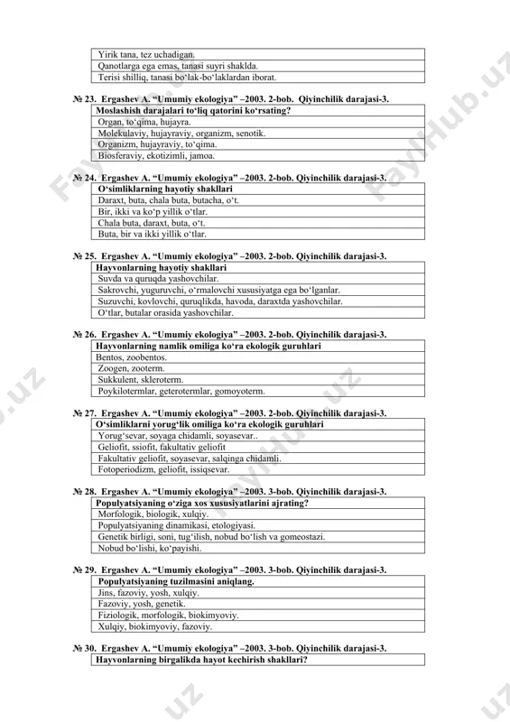 –2003. 2-bob. qiyinchilik darajasi-3. qushlarning havo muhitiga moslashishi. suyaklarning yengilligi, qanotlarning bо‘lishi. yirik tana, tez uchadigan. qanotlarga ega emas, tanasi suyri shaklda. terisi shilliq, tanasi bо‘lak-bо‘laklardan iborat. № 23. ergashev a. “umumiy ekologiya” –2003. 2-bob. qiyinchilik darajasi-3. moslashish darajalari tо‘liq qatorini kо‘rsating? organ, tо‘qima, hujayra. molekulaviy, hujayraviy, organizm, senotik. organizm, hujayraviy, tо‘qima. biosferaviy, ekotizimli, jamoa. № 24. ergashev a. “umumiy ekologiya” –2003. 2-bob. qiyinchilik darajasi-3. о‘simliklarning hayotiy shakllari daraxt, buta, chala buta, butacha, о‘t. bir, ikki va kо‘p yillik о‘tlar. chala buta, daraxt, buta, о‘t. buta, bir va ikki yillik о‘tlar. № 25. ergashev a. “umumiy ekologiya” –2003. 2-bob. qiyinchilik darajasi-3. hayvonlarning hayotiy shakllari suvda va quruqda yashovchilar. sakrovchi, yuguruvchi, о‘rmalovchi xususiyatga ega bо‘lganlar. suzuvchi, kovlovchi, quruqlikda, havoda, daraxtda yashovchilar. о‘tlar, butalar orasida yashovchilar. № 26. ergashev a. “umumiy ekologiya” –2003. 2-bob. qiyinchilik darajasi-3. hayvonlarning namlik omiliga kо‘ra ekologik guruhlari bentos, zoobentos. zoogen, zooterm. sukkulent, skleroterm. poykilotermlar, geterotermlar, gomoyoterm. № …