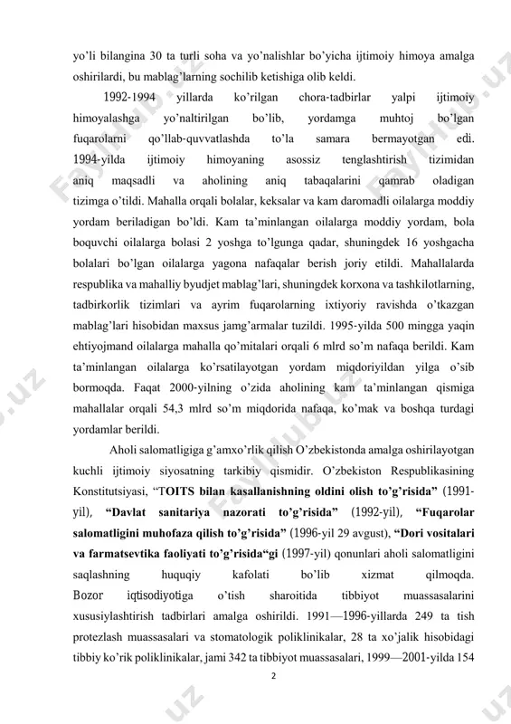 yo’nalishlar bo’yicha ijtimoiy himoya amalga oshirilardi, bu mablag’larning sochilib ketishiga olib keldi. 1992-1994 yillarda ko’rilgan chora-tadbirlar yalpi ijtimoiy himoyalashga yo’naltirilgan bo’lib, yordamga muhtoj bo’lgan fuqarolarni qo’llab-quvvatlashda to’la samara bermayotgan edi. 1994-yilda ijtimoiy himoyaning asossiz tenglashtirish tizimidan aniq maqsadli va aholining aniq tabaqalarini qamrab oladigan tizimga o’tildi. mahalla orqali bolalar, keksalar va kam daromadli oilalarga moddiy yordam beriladigan bo’ldi. kam ta’minlangan oilalarga moddiy yordam, bola boquvchi oilalarga bolasi 2 yoshga to’lgunga qadar, shuningdek 16 yoshgacha bolalari bo’lgan oilalarga yagona nafaqalar berish joriy etildi. mahallalarda respublika va mahalliy byudjet mablag’lari, shuningdek korxona va tashkilotlarning, tadbirkorlik tizimlari va ayrim fuqarolarning ixtiyoriy ravishda o’tkazgan mablag’lari hisobidan maxsus jamg’armalar tuzildi. 1995-yilda 500 mingga yaqin ehtiyojmand oilalarga mahalla qo’mitalari orqali 6 mlrd so’m nafaqa berildi. kam ta’minlangan oilalarga ko’rsatilayotgan yordam miqdoriyildan yilga o’sib bormoqda. faqat 2000-yilning o’zida aholining kam ta’minlangan qismiga mahallalar orqali 54,3 mlrd so’m miqdorida nafaqa, ko’mak va boshqa turdagi yordamlar berildi. aholi salomatligiga …