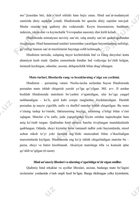 mlar biror tantanali tadbir yoki bayramlarda, misol uchun nikoh to’yi yoki farzand tug’ilishi munosabati bilan o’tkaziladigan marosimlarda kiyilgan. hindistonda eng ko’p ishlab chiqariladigan matolar bu – paxta, shoyi va batist hisoblanadi. aksariyat matolarga tilla va kumush iplar qo’shib to’qilgan (6-rasm). hind an’anaviy liboslari va ularning o’zgarishiga ta’sir etgan omillar. qadimiy hind erkaklar va ayollar liboslari, asosan, badanga mato bo’lagini taxlamalar yordamida o’rash orqali hosil bo’lgan. bunga tikilmagan yelka kiyimlarini, yopinchiqlar ko’rinishidagi orxniy, dupatta, chunni va tikilmagan bel kiyimlar – dho’tiy, sari, nivi misol qilib keltirsak bo’ladi. rasm. hind matolaridagi naqshlar markaziy osiyodan hindistonga islom dinining kirib kelishi, boshqa elatlarning bu hududga ko’chib kelishi natijasida, liboslarni tikib kiyish odatga aylanadi. haligacha oddiy xalq orasida tikilmagan kiyim kiyish an’analari saqlanib qolgan. erkaklar libosi. qadimda hind ustki kiyimlari tanaga o’ralgan yoki yelkaga tashlab yurilgan. hind milliy libosining bir bo’lagi, erkaklarning tikilmagan bel kiyimi – dho’tiy hisoblanadi. u ham ishton va peshband ko’rinishida bo’lgan, …