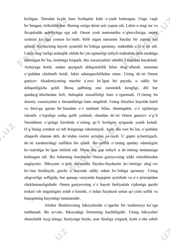 qaram bo`lmasdan o`z mehnati bilan, shuningdek, o`z iqtidoriga ishonib, e`tiqodiga sodiq qolib yashash, shundan do`sti omon ganiyev o`g`li nuriddinni o`qishga kirishida o`zining qo`li borligini aytganda yonib ketadi. o`g`lining yordam so`rab borganiga ishonmaydi. agar shu rost bo`lsa, o`qishdan chiqazib olaman deb, do`stidan rostini aytishni so`raydi. u gapni aylantirgach, do`sti xarakteridagi zaiflikni his qiladi. bu zaiflik o`zining qanday odamligini ko`rsatishga bo`lgan intilish edi. mana shu gap tufayli u do`stining tantanasiga kelmagan edi. biz bularning barchasini omon ganiyevning ichki iztiroblaridan anglaymiz. hikoyani o`qish davomida saydaz-saydazim ko`zimizga ulug`vor ko`rina boshlaydi, garchi u hayotda oddiy odam bo`lishiga qaramay. uning ulugvorligi sofligida, har qanaqa vaziyatda haqiqatni aytishida va o`z prinsipidan cheklanmasligidadir. omon ganiyevning o`z hayoti faoliyatida vijdoniga qarshi teskari ish tutganligini eslab o`kinishi, o`zidan saydazni ustun qo`yishi soflik va haqiqatning hayotdagi tantanasidir. alisher ibodinovning hikoyalarida o`zgacha bir tendensiya ko`zga tashlanadi. bu avvalo, hikoyadagi lirizmning kuchliligidir. uning hikoyalari shunchalik tuyg`ularga, hissiyotga boyki, asar finaliga yetgach, kishi o`sha …