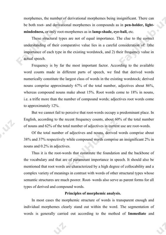 and 0.2% in adjectives. thus it is the root-words that constitute the foundation and the backbone of the vocabulary and that are of paramount importance in speech. it should also be mentioned that root words are characterized by a high degree of collocability and a complex variety of meanings in contrast with words of other structural types whose semantic structures are much poorer. root- words also serve as parent forms for all types of derived and compound words. principles of morphemic analysis. in most cases the morphemic structure of words is transparent enough and individual morphemes clearly stand out within the word. the segmentation of words is generally carried out according to the method of immediate and ultimate constituents. this method is based on the binary principle, i.e. each stage of the procedure involves two components the word immediately breaks into. at each stage these two components are referred to …