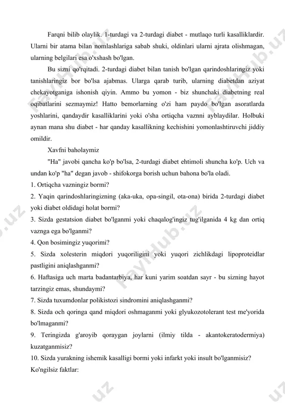 lardir. ularni bir atama bilan nomlashlariga sabab shuki, oldinlari ularni ajrata olishmagan, ularning belgilari esa o'xshash bo'lgan. bu sizni qo'rqitadi. 2-turdagi diabet bilan tanish bo'lgan qarindoshlaringiz yoki tanishlaringiz bor bo'lsa ajabmas. ularga qarab turib, ularning diabetdan aziyat chekayotganiga ishonish qiyin. ammo bu yomon - biz shunchaki diabetning real oqibatlarini sezmaymiz! hatto bemorlarning o'zi ham paydo bo'lgan asoratlarda yoshlarini, qandaydir kasalliklarini yoki o'sha ortiqcha vaznni ayblaydilar. holbuki aynan mana shu diabet - har qanday kasallikning kechishini yomonlashtiruvchi jiddiy omildir. xavfni baholaymiz "ha" javobi qancha ko'p bo'lsa, 2-turdagi diabet ehtimoli shuncha ko'p. uch va undan ko'p "ha" degan javob - shifokorga borish uchun bahona bo'la oladi. 1. ortiqcha vazningiz bormi? 2. yaqin qarindoshlaringizning (aka-uka, opa-singil, ota-ona) birida 2-turdagi diabet yoki diabet oldidagi holat bormi? 3. sizda gestatsion diabet bo'lganmi yoki chaqalog'ingiz tug'ilganida 4 kg dan ortiq vaznga ega bo'lganmi? 4. qon bosimingiz yuqorimi? 5. sizda xolesterin miqdori yuqoriligini yoki yuqori zichlikdagi lipoproteidlar …