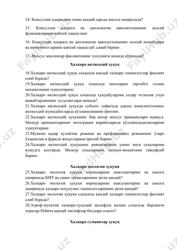 артибга солиш механизмини тушунтиринг. 20. халқаро иқтисодий ҳуқуқ соҳасида ҳуқуқбузарлик содир этганлик учун жавобгарликнинг хусусиятлари нимада? 21. халқаро иқтисодий ҳуқуқда субъект сифатида давлат иммунитетининг иқтисодий муносабатларда қўлланилишини ёритинг. 22. халқаро иқтисодий ҳуқуқнинг бир қатор махсус принциплари мавжуд. мазкур принципларнинг интеграция жараёнларида қўлланиладиганларини тушунтиринг. 23. мумкин қадар қулайлик режими ва преференциал режимнинг ўзаро ўхшашлик в фарқли жиҳатларини ёритиб беринг. 24. халқаро иқтисодий ҳуқуқнинг ривожланиши унинг янги соҳаларини вужудга келтирди. мазкур соҳаларнинг мазмун-моҳиятини тавсифлаб беринг. халқаро экология ҳуқуқи 25. халқаро экология ҳуқуқи нормаларини шакллантириш ва амалга оширишда бмт ва унинг органларининг роли қандай? 26. халқаро экология ҳуқуқи нормаларини шакллантириш ва амалга оширишда халқаро ноҳукумат ташкилотларининг роли қандай? 27. халқаро экология ҳуқуқи соҳасида қандай халқаро ташкилотлар фаолият олиб боради? 28. атроф-муҳитни халқаро-ҳуқуқий муҳофаза қилиш соҳасида бирламчи чоралар бўйича қандай таклифлар билдира оласиз? халқаро гуманитар ҳуқуқ 29. қуролли низолар турлари. халқаро характердаги ва халқаро характерда бўлмаган низоларнинг фарқлари нимада? 30. халқаро ҳуқуқ билан ҳарбий …