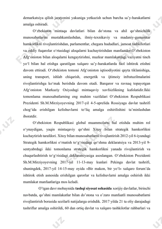 tlarni amalga oshiradi. o‘zbekiston mintaqa davlatlari bilan do‘stona va ahil qo‘shnichilik munosabatlarini mustahkamlashdan, ilmiy-texnikaviy va madaniy-gumanitar hamkorlikni rivojlantirishdan, parlamentlar, chegara hududlari, jamoat tashkilotlari va oddiy fuqarolar o‘rtasidagi aloqalarni kuchaytirishdan manfaatdor.o‘zbekiston afg‘oniston bilan aloqalarni kengaytirishni, mazkur mamlakatdagi vaziyatni tinch yo‘l bilan hal etishga qaratilgan xalqaro sa’y-harakatlarda faol ishtirok etishni davom ettiradi. o‘zbekiston tomoni afg‘oniston iqtisodiyotini qayta tiklanishiga, uning transport, ishlab chiqarish, energetik va ijtimoiy infratuzilmalarini rivojlantirishga ko‘mak berishda davom etadi. barqaror va ravnaq topayotgan afg‘oniston markaziy osiyodagi mintaqaviy xavfsizlikning kafolatidir.ikki tomonlama munosabatlarning eng muhim vazifalari o‘zbekiston respublikasi prezidenti sh.m.mirziyoyevning 2017-yil 4-5-aprelida rossiyaga davlat tashrifi chog‘ida erishilgan kelishuvlarni to‘liq amalga oshirilishini ta’minlashdan iboratdir. o‘zbekiston respublikasi global muammolarni hal etishda muhim rol o‘ynaydigan, yaqin mintaqaviy qo‘shni xitoy bilan strategik hamkorlikni kuchaytirish tarafdori. xitoy bilan munosabatlarni rivojlantirish 2012-yil 6-iyundagi strategik hamkorlikni o‘rnatish to‘g‘risidagi qo‘shma deklaratsiya va 2013-yil 9-sentyabrdagi ikki tomonlama strategik hamkorlikni yanada rivojlantirish va chuqurlashtirish to‘g‘risidagi deklaratsiyasiga asoslangan. o‘zbekiston prezidenti sh.m.mirziyoyevning 2017-yil 11-13-may …