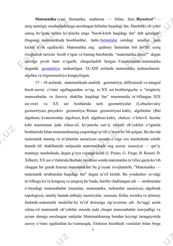r oʻrtasidagi munosabatlar (masalan, matematika, turkumlar nazariyasi, algebraik topologiya), amaliy hamda tatbiqiy nazariyalar, xususan, fizika, texnika va ijtimoiy fanlarda matematik modellar bu taʼrif doirasiga sigʻavermas edi. soʻnggi asrda xilma-xil matematik obʼyektlar orasida juda chuqur munosabatlar mavjudligi va aynan shunga asoslangan natijalar matematikaning bundan keyingi taraqqiyotida asosiy oʻrinni egallashini koʻrsatmoqda. elektron hisoblash vositalari bilan birga matematika tatbiqlarining kengayishi (biometriya, sotsiometriya, ekonometrika, psixometriya va boshqalar), matematik usullar hayotining turli sohalariga jadal surʼatlar bilan kirib borayotgani ham matematika predmetini ixcham taʼrif bilan qamrab boʻlmaydigan darajada kengaytirib yubordi. demak, matematika aksiomatik nazariyalar va matematik modellarni, ular orasidagi munosabatlarni oʻrganadigan, xulosalari qatʼiy mantiqiy mushohadalar orqali asoslanadigan fandir. dastlab oddiy sanoq sonlar va ular ustidagi arifmetik amallardan boshlangan tematik bilimlar umuminsoniy taraqqiyot bilan birga kengayib va chuqurlashib borgan. eng qadimgi yozma manbalardayoq (masalan, matematik papiruslar) kayerlar ustida amallar va chiziqli tenglamalarni yechishga doir misollar uchraydi. sugʻorma dehqonchilik, meʼmorlikning rivojlanishi, astronomik kuzatuvlarning ahamiyati ortishi geometriyaga oid dalillar …
