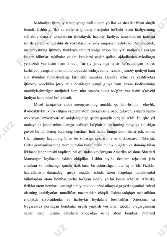 mental bilimlardan atom bombasigacha bo’lgan ijodiy yo’lni bosib o’tdilar. afsuski, fiziklar atom bombasi ustidagi ilmiy tadqiqotlarini nihoyasiga yetkazganlari zahoti ularning kashfiyotlari mualliflari nazoratidan chiqdi. ushbu tadqiqot mahsulidan endilikda siyosatdonlar va harbiylar foydalana boshladilar. xirosima va nagasakida portlagan bombalar urush yuritish vositalari tubdan o’zgarganidan xabar berdi. ushbu dahshatli voqeadan so’ng atom bombasi muttasil takomillashtirib borildi, uning qudrati o’sib, yadro arsenallari to’lib va boyib bordi. insoniyat yadro halokati arafasiga borib qoldi. dahshatli halokatning oldini olish, atom qurollarini ishlatishiga sabab bo’ladigan yangi jahon urushiga yo’l qo’y-maslik xalqaro munosabatlarning bosh muammosiga aylandi. shu quyi ilm mahsuli ijtimoiy voqelikka aylandi. keyinchalik ma‘lum bo’lishicha, atom energiyasidan tinchlik yo’lida ham foydalanish mumkin ekan. albatta, buning uchun insoniyat atom energiyasi ishlatilishi natijasida yuzaga keladigan salbiy oqibatlarni ham nazarda tutishi zarur. atom energiyasi - ilmiy-texnika taraqqiyoti bahsh etgan yagona yangilik emas. kompyuterlar, kosmik apparatlar ham shunday yangililar turkumiga kiradi. tabiiyki, inson dahosining ushbu mahsullari tarixiy taraqqiyot omiliga aylandilar va …