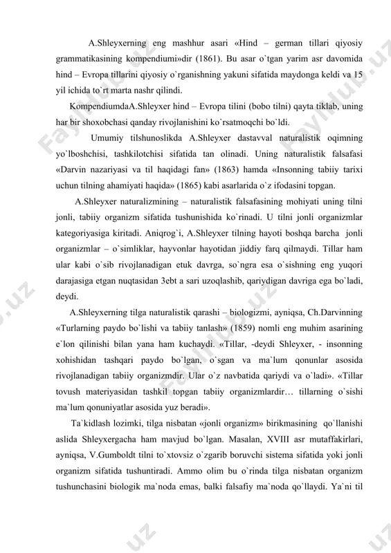 tilga nisbatan «jonli organizm» birikmasining qo`llanishi aslida shleyxergacha ham mavjud bo`lgan. masalan, xviii asr mutaffakirlari, ayniqsa, v.gumboldt tilni to`xtovsiz o`zgarib boruvchi sistema sifatida yoki jonli organizm sifatida tushuntiradi. ammo olim bu o`rinda tilga nisbatan organizm tushunchasini biologik ma`noda emas, balki falsafiy ma`noda qo`llaydi. ya`ni til o`lik mexanizm, alohida til belgilarining mexanik birlashuvi emas, balki doimo rivojlanadigan, o`zaro bog`liqlikda bo`lgan sistemadir. a.shleyxer organizm terminini tilga bog`liq holda to`g`ri ma`noda – biologik ma`noda talqin qiladi va shu o`rinda xatoga yo`l qo`yadi. u tilning ijtimoiy ahamiyatiga etarli e`tibor bermaydi. haqiqatda esa prof. s.usmonov aytganidek, «tillar tug`ilmaydi, balki urug` tilidan qabila tiliga, qabila tilidan elat (xalq) tiliga, undan esa millat tiliga tomon taraqqiy eta boradi. bu tarixiy jarayonda ayrim urug`, qabila va elat tillari boshqa tillarga aralashib, singib ketishi ham mumkin. bunday tillarni o`lik tillar deb atashadi. ammo o`lik til organizm kabi butunlay o`lmaydi, uning elementlari boshqa tilda ma`lum darajada saqlanib qoladi».boshqacha aytganda, tillar …