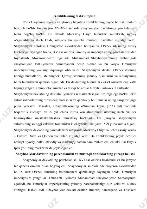 a qo‘qon xonliklari vujudga keldi. bu xonliklarning paydo bo‘lishi nafaqat siyosiy, balki iqtisodiy va madaniy jihatdan ham muhim edi, chunki ular buyuk ipak yo‘lining markazlarida joylashgan edi. shayboniylar davlatining parchalanishi va mustaqil xonliklarning yuzaga kelishi shayboniylar davlatining parchalanishi xvi asr oxirida boshlandi va bu jarayon bir qancha omillar bilan bog‘liq edi. shayboniylar sulolasi abulxayrxon avlodlaridan bo‘lib, ular o‘zbek ulusining ko‘chmanchi qabilalariga tayangan holda timuriylar imperiyasini yengdilar. 1500-1501 yillarda muhammad shayboniyxon samarqandni egalladi, bu timuriylar imperiyasining yakuniy parchalanishiga olib keldi va o‘zbek xonligini tashkil etdi. shayboniylar davlati dastlab buxoro, samarqand va toshkent kabi shaharlarni qamrab olgan bo‘lsa-da, ichki nizolar tufayli u asta-sekin bo‘linib ketdi. masalan, 1599 yilda shayboniylar sulolasi tugagach, astraxoniy (janidlar) sulolasi buxoro xonligini egalladi, xiva xonligi esa arabshohiylar tomonidan boshqarildi. mustaqil xonliklarning yuzaga kelishi xvii asr boshida aniq shakllandi. buxoro xonligi astraxoniy sulolasi (1599-1785) ostida markazlashgan davlatga aylandi, uning hududi zarafshon daryosi vodiysini qamrab oldi. xiva xonligi (xorazm) xvi …